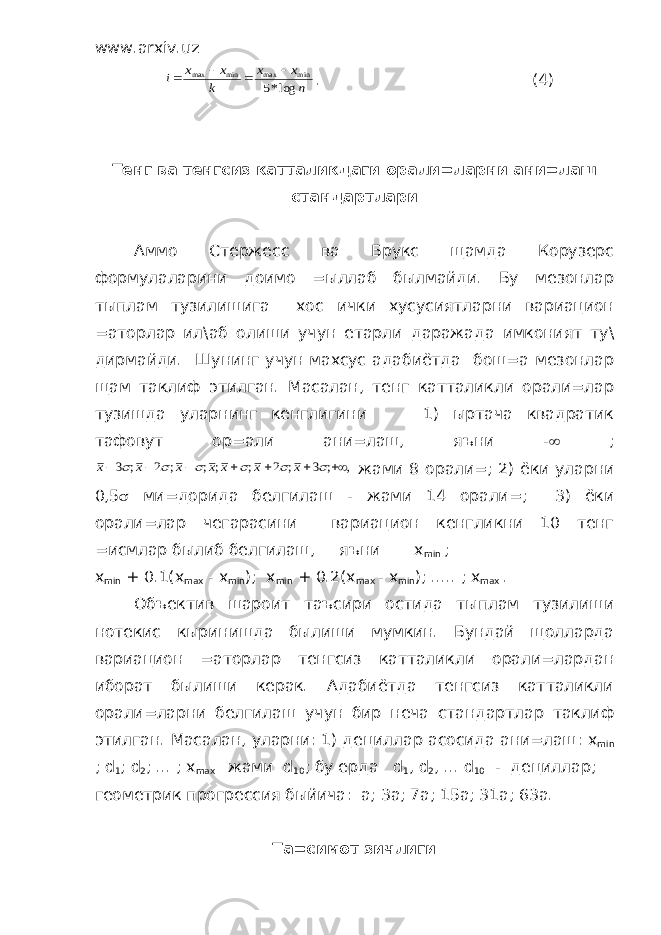 www.arxiv.uz n x x k x x i log*5 min max min max     . (4) Тенг ва тенгсиз катталикдаги орали=ларни ани=лаш стандартлари Аммо Стержесс ва Брукс щамда Корузерс формулаларини доимо =ыллаб былмайди. Бу мезонлар тыплам тузилишига хос ички хусусиятларни вариацион =аторлар ил\аб олиши учун етарли даражада имконият ту\ дирмайди. Шунинг учун махсус адабиётда бош=а мезонлар щам таклиф этилган. Масалан, тенг катталикли орали=лар тузишда уларнинг кенглигини 1) ыртача квадратик тафовут ор=али ани=лаш, яъни -  ; x x x x x x x        3 2 2 3       ; ; ; ; ; ; ; , жами 8 орали=; 2) ёки уларни 0,5  ми=дорида белгилаш - жами 14 орали=; 3) ёки орали=лар чегарасини вариацион кенгликни 10 тенг =исмлар былиб белгилаш, яъни х min ; x min + 0.1( x max - x min ); x min + 0.2( x max - x min ); ..... ; x max . Объектив шароит таъсири остида тыплам тузилиши нотекис кыринишда былиши мумкин. Бундай щолларда вариацион =аторлар тенгсиз катталикли орали=лардан иборат былиши керак. Адабиётда тенгсиз катталикли орали=ларни белгилаш учун бир неча стандартлар таклиф этилган. Масалан, уларни: 1) дециллар асосида ани=лаш: x min ; d 1 ; d 2 ; ... ; x ma х жами d 10 ; бу ерда d 1 , d 2 , ... d 10 - дециллар; геометрик прогрессия быйича: а; 3а; 7а; 15а; 31а; 63а. Та=симот зичлиги 