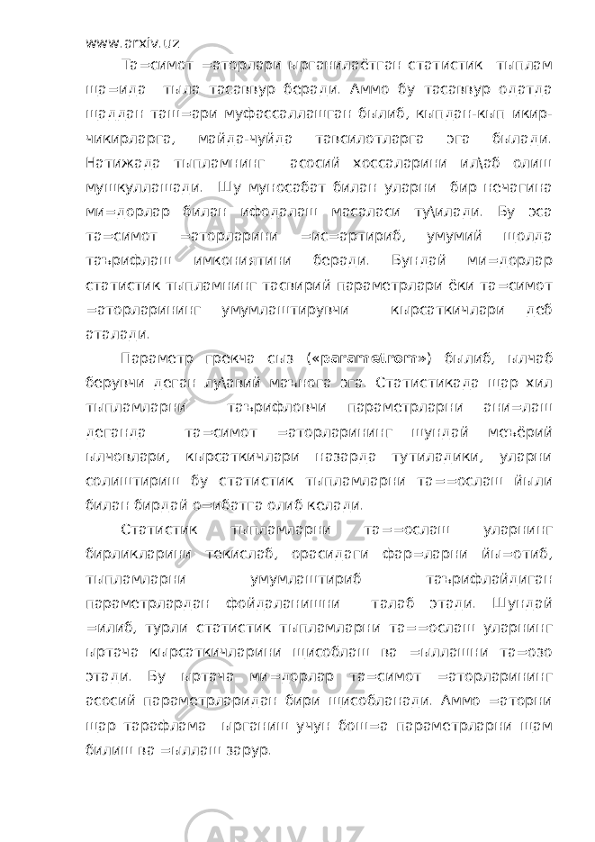 www.arxiv.uz Та=симот =аторлари ырганилаётган статистик тыплам ща=ида тыла тасаввур беради. Аммо бу тасаввур одатда щаддан таш=ари муфассаллашган былиб, кыпдан-кып икир- чикирларга, майда-чуйда тавсилотларга эга былади. Натижада тыпламнинг асосий хоссаларини ил\аб олиш мушкуллашади. Шу муносабат билан уларни бир нечагина ми=дорлар билан ифодалаш масаласи ту\илади. Бу эса та=симот =аторларини =ис=артириб, умумий щолда таърифлаш имкониятини беради. Бундай ми=дорлар статистик тыпламнинг тасвирий параметрлари ёки та=симот =аторларининг умумлаштирувчи кырсаткичлари деб аталади. Параметр грекча сыз (« parametrom » ) былиб, ылчаб берувчи деган лу\авий маънога эга. Статистикада щар хил тыпламларни таърифловчи параметрларни ани=лаш деганда та=симот =аторларининг шундай меъёрий ылчовлари, кырсаткичлари назарда тутиладики, уларни солиштириш бу статистик тыпламларни та==ослаш йыли билан бирдай о=ибатга олиб келади. Статистик тыпламларни та==ослаш уларнинг бирликларини текислаб, орасидаги фар=ларни йы=отиб, тыпламларни умумлаштириб таърифлайдиган параметрлардан фойдаланишни талаб этади. Шундай =илиб, турли статистик тыпламларни та==ослаш уларнинг ыртача кырсаткичларини щисоблаш ва =ыллашни та=озо этади. Бу ыртача ми=дорлар та=симот =аторларининг асосий параметрларидан бири щисобланади. Аммо =аторни щар тарафлама ырганиш учун бош=а параметрларни щам билиш ва =ыллаш зарур. 