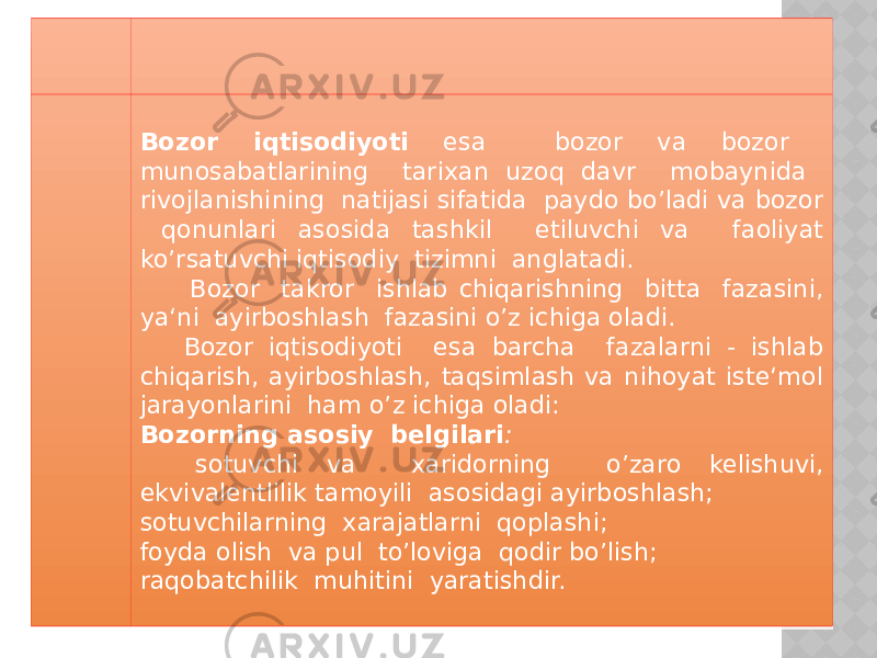 Bozor iqtisodiyoti esa bozor va bozor munosabatlarining tarixan uzoq davr mobaynida rivojlanishining natijasi sifatida paydo bo’ladi va bozor qonunlari asosida tashkil etiluvchi va faoliyat ko’rsatuvchi iqtisodiy tizimni anglatadi. Bozor takror ishlab chiqarishning bitta fazasini, ya‘ni ayirboshlash fazasini o’z ichiga oladi. Bozor iqtisodiyoti esa barcha fazalarni - ishlab chiqarish, ayirboshlash, taqsimlash va nihoyat iste‘mol jarayonlarini ham o’z ichiga oladi: Bozorning asosiy belgilari : sotuvchi va xaridorning o’zaro kelishuvi, ekvivalentlilik tamoyili asosidagi ayirboshlash; sotuvchilarning xarajatlarni qoplashi; foyda olish va pul to’loviga qodir bo’lish; raqobatchilik muhitini yaratishdir. 04 06 1B1A 22 06 1C 06 03 28 03 2624 29 04 28 06 2320 2E1C 2320 36 22 