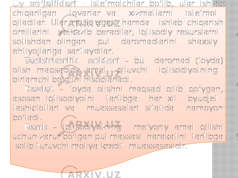 Uy xo’jaliklari - iste‘molchilar bo’lib, ular ishlab chiqarilgan tovarlar va xizmatlarni iste‘mol qiladilar. Ular mulk egasi hamda ishlab chiqarish omillarini yetkazib beradilar, iqtisodiy resurslarni sotishdan olingan pul daromadlarini shaxsiy ehtiyojlariga sarflaydilar. Tadbirkorlik sektori – bu daromad (foyda) olish maqsadida amal qiluvchi iqtisodiyotning birlamchi bo’g’ini hisoblanadi. Davlat – foyda olishni maqsad qilib qo’ygan, asosan iqtisodiyotni tartibga har xil byudjet tashkilotlari va muassasalari sifatida namoyon bo’ladi. Bank – iqtisodiyotning me‘yoriy amal qilishi uchun zarur bo’lgan pul massasi harakatini tartibga solib turuvchi moliya-kredit muassasasidir. 0E2D 2F 2624 27 20 2320 2E 09 33 20 25 17 33 17 1F17 25 042622 06 1A 06 