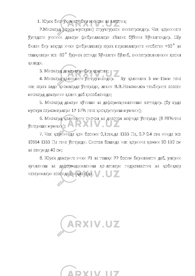 1. Юрак биотўқимаси бир жинсли ва эластик; 2.Миокард (юрак мускули) структураси анизатропдир. Чап қоринчага ўртадаги учинчи девори фибриллалари айлана бўйича йўналгандир. Шу билан бир вақтда ички фибриллалар юрак паралелларига нисбатан +600 ва ташқилари эса -60 0 бурчак остида йўналган бўлиб, анизатроплиликни ҳосил қилади. 3. Миокард деворлари бир қаватли; 4. Миокард қалинлиги ўзгарувчандир. Бу қалинлик 3 мм-15мм гача чап юрак олди қисмларда ўзгаради, лекин В.В.Новожилов таъбирига асосан миокард деворини қалин деб ҳисобланади; 5. Миокард девори кўчиши ва деформацияланиши каттадир. (бу ерда мускул саркомерлари 12-17% гача қисқартириш мумкин); 6. Миокард қалинлиги систол ва диастол вақтида ўзгаради (8-28%гача ўзгариши мумкин); 7. Чап қоринчада қон босими 0,1сек.да 1333 Па, 0.2-0.4 сек ичида эса 10664-1333 Па гача ўзгаради. Систол бошида чап қоринча ҳажми 90-110 см ва охирида 40 см; 8. Юрак деворига ички Р1 ва ташқи Р2 босим берилаяпти деб, уларни кучланиш ва деформацияланиш ҳо-латлари гидроэластик ва қобиқлар назариялари асосида аниқланади. 