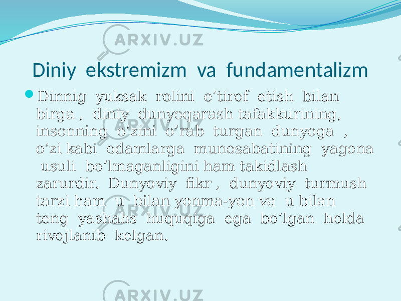 Diniy ekstremizm va fundamentalizm  Dinnig yuksak rolini e’tirof etish bilan birga , diniy dunyoqarash tafakkurining, insonning o’zini o’rab turgan dunyoga , o’zi kabi odamlarga munosabatining yagona usuli bo’lmaganligini ham takidlash zarurdir. Dunyoviy fikr , dunyoviy turmush tarzi ham u bilan yonma-yon va u bilan teng yashahs huquqiga ega bo’lgan holda rivojlanib kelgan. 