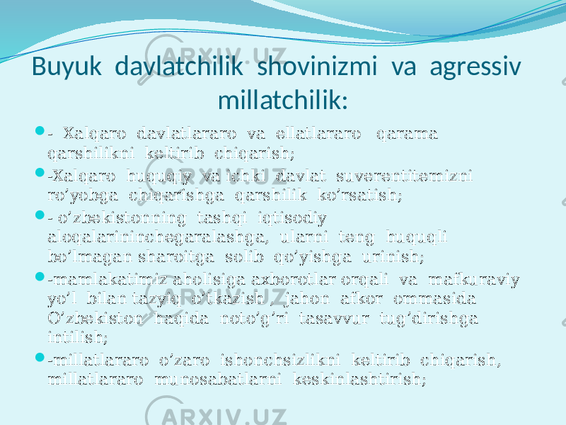 Buyuk davlatchilik shovinizmi va agressiv millatchilik:  - Xalqaro davlatlararo va ellatlararo qarama qarshilikni keltirib chiqarish;  -Xalqaro huquqiy va ichki davlat suverentitemizni ro’yobga chiqarishga qarshilik ko’rsatish;  - o’zbekistonning tashqi iqtisodiy aloqalarininchegaralashga, ularni teng huquqli bo’lmagan sharoitga solib qo’yishga urinish;  -mamlakatimiz aholisiga axborotlar orqali va mafkuraviy yo’l bilan tazyiq o’tkazish , jahon afkor ommasida O’zbekiston haqida noto’g’ri tasavvur tug’dirishga intilish;  -millatlararo o’zaro ishonchsizlikni keltirib chiqarish, millatlararo munosabatlarni keskinlashtirish; 