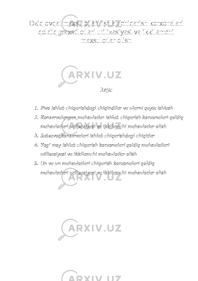 Oziq ovqat maxsulotlari ishlab chiqarish korxonalari qoldiq maxsulotlari utilizasiyasi va ikkilamchi maxsulotlar olish Reja: 1. Pivo ishlab chiqarishdagi chiqindilar va ularni qayta ishlash 2. Konservalangan mahsulotlar ishlab chiqarish korxonalari qoldiq mahsulotlari utilizasiyasi va ikkilamchi mahsulotlar olish 3. Sabzavot konservalari ishlab chiqarishdagi chiqitlar 4. Yog’ moy ishlab chiqarish korxonalari qoldiq mahsulotlari utilizasiyasi va ikkilamchi mahsulotlar olish 5. Un va un mahsulotlari chiqarish korxonalari qoldiq mahsulotlari utilizasiyasi va ikkilamchi mahsulotlar olish 