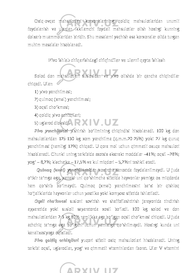 Oziq-ovqat mahsulotlari korxonalarining qoldiq mahsulotlaridan unumli foydalanish va ulardan ikkilamchi foydali mahsulotlar olish hozirgi kunning dolzarb muammolaridan biridir. Shu masalarni yechish esa korxonalar olida turgan muhim masalalar hisoblanadi. Pivo ishlab chiqarishdagi chiqindilar va ularni qayta ishlash Solod don mahsulotlari suslosidan va pivo olishda bir qancha chiqindilar chiqadi. Ular: 1) pivo yanchilmasi; 2) qulmoq (xmel) yanchilmasi; 3) oqsil cho’kmasi; 4) qoldiq pivo achitqilari; 5) uglerod dioksidi. Pivo yanchilmasi pishirish bo’limining chiqindisi hisoblanadi. 100 kg don mahsulotlaridan 125-130 kg xom yanchilma (q.m.m.20-25%) yoki 27 kg quruq yanchilmasi (namligi 12%) chiqadi. U qora mol uchun qimmatli ozuqa mahsuloti hisoblanadi. Chunki uning tarkibida azotsiz ekstrakt moddalar –41%; oqsil –28%; yog’ – 8,2%; klechatka – 17,5% va kul miqdori – 5,2%ni tashkil etadi. Qulmoq (xmel) yanchilmasi dan xozircha sanoatda foydalanilmaydi. U juda o’tkir ta’mga ega, xattoki uni qo’shimcha sifatida hayvonlar yemiga oz miqdorda ham qo’shib bo’lmaydi. Qulmoq (xmel) yanchilmasini ba’zi bir qishloq ho’jaliklarida hayvonlar uchun pastilka yoki kompost sifatida ishlatiladi. Oqsil cho’kmasi susloni sovitish va shaffoflashtirish jarayonida tindirish apparatida yoki susloli separatorda xosil bo’ladi. 100 kg solod va don mahsulotlaridan 2-3 kg 80% namlikka ega bo’lgan oqsil cho’kmasi chiqadi. U juda achchiq ta’mga ega bo’lgani uchun yemlarga qo’shilmaydi. Hozirgi kunda uni kanalizasiyaga oqiziladi. Pivo qoldiq achitqilari yuqori sifatli oziq mahsulotlari hisoblanadi. Uning tarkibi oqsil, uglerodlar, yog’ va qimmatli vitaminlardan iborat. Ular V vitamini 