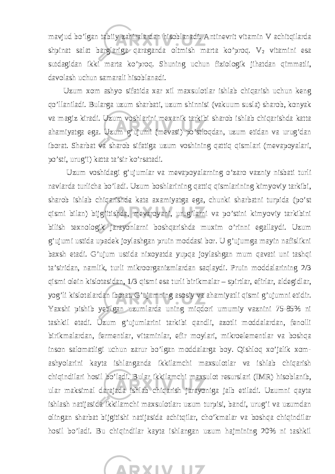 mavjud bo’lgan tabiiy zahiralardan hisoblanadi. Antinevrit vitamin V achitqilarda shpinat salat barglariga qaraganda oltmish marta ko’proq. V 2 vitamini esa sutdagidan ikki marta ko’proq. Shuning uchun fiziologik jihatdan qimmatli, davolash uchun samarali hisoblanadi. Uzum xom ashyo sifatida xar xil maxsulotlar ishlab chiqarish uchun keng qo’llaniladi. Bularga uzum sharbati, uzum shinnisi (vakuum susla) sharob, konyak va magiz kiradi. Uzum voshlarini mexanik tarkibi sharob ishlab chiqarishda katta ahamiyatga ega. Uzum g’ujumi (mevasi) po’stloqdan, uzum etidan va urug’dan iborat. Sharbat va sharob sifatiga uzum voshining qattiq qismlari (mevapoyalari, po’sti, urug’i) katta ta’sir ko’rsatadi. Uzum voshidagi g’ujumlar va mevapoyalarning o’zaro vazniy nisbati turli navlarda turlicha bo’ladi. Uzum boshlarining qattiq qismlarining kimyoviy tarkibi, sharob ishlab chiqarishda kata axamiyatga ega, chunki sharbatni turpida (po’st qismi bilan) bijg’itishda, mevaroyani, urug’larni va po’stini kimyoviy tarkibini bilish texnologik jarayonlarni boshqarishda muxim o’rinni egallaydi. Uzum g’ujumi ustida upadek joylashgan pruin moddasi bor. U g’ujumga mayin nafislikni baxsh etadi. G’ujum ustida nixoyatda yupqa joylashgan mum qavati uni tashqi ta’siridan, namlik, turli mikroorganizmlardan saqlaydi. Pruin moddalarining 2/3 qismi olein kislotasidan, 1/3 qismi esa turli birikmalar – spirtlar, efirlar, aldegidlar, yog’li kislotalardan iborat. G’ujumning asosiy va ahamiyatli qismi g’ujumni etidir. Yaxshi pishib yetilgan uzumlarda uning miqdori umumiy vaznini 75-85% ni tashkil etadi. Uzum g’ujumlarini tarkibi qandli, azotli moddalardan, fenolli birikmalardan, fermentlar, vitaminlar, efir moylari, mikroelementlar va boshqa inson salomatligi uchun zarur bo’lgan moddalarga boy. Qishloq xo’jalik xom- ashyolarini kayta ishlanganda ikkilamchi maxsulotlar va ishlab chiqarish chiqindilari hosil bo’ladi. Bular ikkilamchi maxsulot resurslari (IMR) hisoblanib, ular maksimal darajada ishlab chiqarish jarayoniga jalb etiladi. Uzumni qayta ishlash natijasida ikkilamchi maxsulotlar: uzum turpisi, bandi, urug’i va uzumdan olingan sharbat bijgitishi natijasida achitqilar, cho’kmalar va boshqa chiqindilar hosil bo’ladi. Bu chiqindilar kayta ishlangan uzum hajmining 20% ni tashkil 