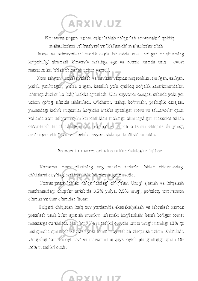 Konservalangan mahsulotlar ishlab chiqarish korxonalari qoldiq mahsulotlari utilizasiyasi va ikkilamchi mahsulotlar olish Meva va sabzavotlarni texnik qayta ishlashda xosil bo’lgan chiqitlarning ko’pchiligi qimmatli kimyoviy tarkibga ega va nooziq xamda oziq - ovqat maxsulotlari ishlab chiqarish uchun yaroqli. Xom ashyoni inspeksiyalash va navlash vaqtida nuqsonlilari (urilgan, ezilgan, pishib yetilmagan, pishib o’tgan, kasallik yoki qishloq xo’jalik zararkunandalari ta’siriga duchor bo’ladi) brakka ajratiladi. Ular xayvonot ozuqasi sifatida yoki yer uchun go’ng sifatida ishlatiladi. O’lchami, tashqi ko’rinishi, pishiqlik darajasi, yuzasidagi kichik nuqsonlar bo’yicha brakka ajratilgan meva va sabzavotlar qator xollarda xom ashyoning bu kamchiliklari inobatga olinmaydigan maxsulot ishlab chiqarishda ishlatiladi. Masalan, kompot va murabbo ishlab chiqarishda yangi, achimagan chiqit jem va povidlo tayyorlashda qo’llanilishi mumkin. Sabzavot konservalari ishlab chiqarishdagi chiqitlar Konserva maxsulotlarining eng muxim turlarini ishlab chiqarishdagi chiqitlarni quyidagi tartibda ishlatish maqsadga muvofiq. Tomat-pasta ishlab chiqarishdagi chiqitlar. Urug’ ajratish va ishqalash mashinasidagi chiqitlar tarkibida 3,5% pulpa, 0,5% urug’, po’stloq, tomirsimon qismlar va dum qismidan iborat. Pulpani chiqitdan issiq suv yordamida ekstraksiyalash va ishqalash xamda presslash usuli bilan ajratish mumkin. Ekstrakt bug’latilishi kerak bo’lgan tomat massasiga qo’shiladi. Namligi 75% ni tashkil etuvchi tomat urug’i namligi 10% ga tushguncha quritiladi va ekish yoki tomat moyi ishlab chiqarish uchun ishlatiladi. Urug’dagi tomat moyi navi va mavsumning qaysi oyida pishganligiga qarab 19- 29% ni tashkil etadi. 