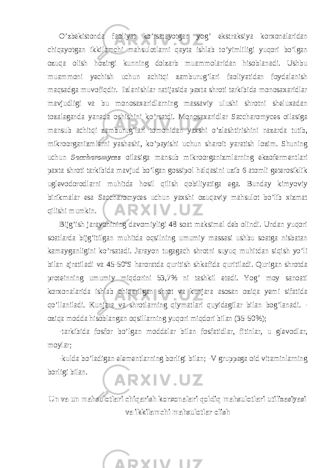 O’zbekistonda faoliyat ko’rsatayotgan yog’ ekstraksiya korxonalaridan chiqayotgan ikkilamchi mahsulotlarni qayta ishlab to’yimliligi yuqori bo’lgan ozuqa olish hozirgi kunning dolzarb muammolaridan hisoblanadi. Ushbu muammoni yechish uchun achitqi zamburug’lari faoliyatidan foydalanish maqsadga muvofiqdir. Izlanishlar natijasida paxta shroti tarkibida monosaxaridlar mavjudligi va bu monosaxaridlarning massaviy ulushi shrotni sheluxadan tozalaganda yanada oshishini ko’rsatdi. Monosaxaridlar Saccharomyces oilasiga mansub achitqi zamburug’lari tomonidan yaxshi o’zlashtirishini nazarda tutib, mikroorganizmlarni yashashi, ko’payishi uchun sharoit yaratish lozim. Shuning uchun Saccharomyces oilasiga mansub mikroorganizmlarning ekzofermentlari paxta shroti tarkibida mavjud bo’lgan gossipol halqasini uzib 6 atomli geterosiklik uglevodorodlarni muhitda hosil qilish qobiliyatiga ega. Bunday kimyoviy birikmalar esa Saccharomyces uchun yaxshi ozuqaviy mahsulot bo’lib xizmat qilishi mumkin. Bijg’ish jarayonining davomiyligi 48 soat maksimal deb olindi. Undan yuqori soatlarda bijg’itilgan muhitda oqsilning umumiy massasi ushbu soatga nisbatan kamayganligini ko’rsatadi. Jarayon tugagach shrotni suyuq muhitdan siqish yo’li bilan ajratiladi va 45-50 o S haroratda quritish shkafida quritiladi. Qurigan shrotda proteinning umumiy miqdorini 53,7% ni tashkil etadi. Yog’ moy sanoati korxonalarida ishlab chiqarilgan shrot va kunjara asosan oziqa yemi sifatida qo’llaniladi. Kunjara va shrotlarning qiymatlari quyidagilar bilan bog’lanadi. - oziqa modda hisoblangan oqsillarning yuqori miqdori bilan (35-50%); -tarkibida fosfor bo’lgan moddalar bilan fosfatidlar, fitinlar, u glevodlar, moylar; -kulda bo’ladigan elementlarning borligi bilan; -V gruppaga oid vitaminlarning borligi bilan. Un va un mahsulotlari chiqarish korxonalari qoldiq mahsulotlari utilizasiyasi va ikkilamchi mahsulotlar olish 