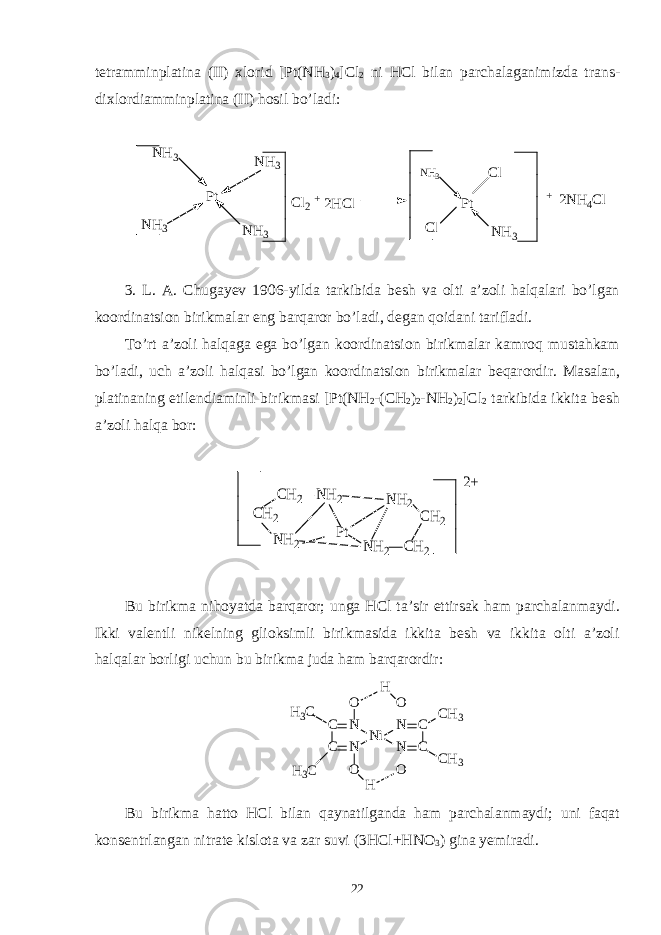 tetramminplatina (II) xlorid [Pt(NH 3 ) 4 ]Cl 2 ni HCl bilan parchalaganimizda trans- dixlordiamminplatina (II) hosil bo’ladi: P t C l P t N H 3N H 3N H 3 N H 3N H 3 C l 2 + 2 H C l N H 3 C l + 2 N H 4 C l 3. L. A. Chugayev 1906-yilda tarkibida besh va olti a’zoli halqalari bo’lgan koordinatsion birikmalar eng barqaror bo’ladi, degan qoidani tarifladi. To’rt a’zoli halqaga ega bo’lgan koordinatsion birikmalar kamroq mustahkam bo’ladi, uch a’zoli halqasi bo’lgan koordinatsion birikmalar beqarordir. Masalan, platinaning etilendiaminli birikmasi [Pt(NH 2 -(CH 2 ) 2 -NH 2 ) 2 ]Cl 2 tarkibida ikkita besh a’zoli halqa bor:CH2 NH2 CH2 NH2 NH2 CH2 NH2 CH2 Pt 2+ Bu birikma nihoyatda barqaror; unga HCl ta’sir ettirsak ham parchalanmaydi. Ikki valentli nikelning glioksimli birikmasida ikkita besh va ikkita olti a’zoli halqalar borligi uchun bu birikma juda ham barqarordir: H 3 C H 3 C C C N N N i N N C C C H 3 C H 3OH O O O H Bu birikma hatto HCl bilan qaynatilganda ham parchalanmaydi; uni faqat konsentrlangan nitrate kislota va zar suvi (3HCl+HNO 3 ) gina yemiradi. 22 