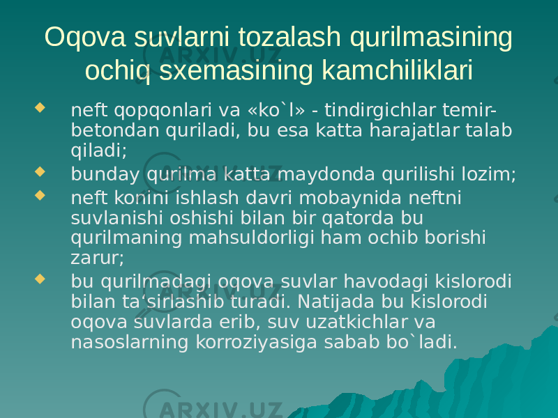 Oqova suvlarni tozalash qurilmasining ochiq sxemasining kamchiliklari  neft qopqonlari va «ko`l» - tindirgichlar temir- betondan quriladi, bu esa katta harajatlar talab qiladi;  bunday qurilma katta maydonda qurilishi lozim;  neft konini ishlash davri mobaynida neftni suvlanishi oshishi bilan bir qatorda bu qurilmaning mahsuldorligi ham ochib borishi zarur;  bu qurilmadagi oqova suvlar havodagi kislorodi bilan ta‘sirlashib turadi. Natijada bu kislorodi oqova suvlarda erib, suv uzatkichlar va nasoslarning korroziyasiga sabab bo`ladi. 