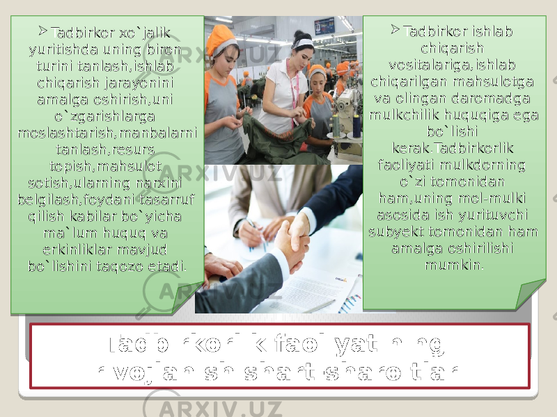 Tadbirkorlik faoliyatining rivojlanish shart-sharoitlari Tadbirkor xo`jalik yuritishda uning biron turini tanlash,ishlab chiqarish jarayonini amalga oshirish,uni o`zgarishlarga moslashtarish,manbalarni tanlash,resurs topish,mahsulot sotish,ularning narxini belgilash,foydani tasarruf qilish kabilar bo`yicha ma`lum huquq va erkinliklar mavjud bo`lishini taqozo etadi.  Tadbirkor ishlab chiqarish vositalariga,ishlab chiqarilgan mahsulotga va olingan daromadga mulkchilik huquqiga ega bo`lishi kerak.Tadbirkorlik faoliyati mulkdorning o`zi tomonidan ham,uning mol-mulki asosida ish yurituvchi subyekt tomonidan ham amalga oshirilishi mumkin. 03 10 0B 17 1A 11 0A24 0E 17 17 06 13 0D 0E 1C 13 03 10 1A 1B 1A07 1B 0E 13 14 16 0A2425 0711 11 06 11 0E 