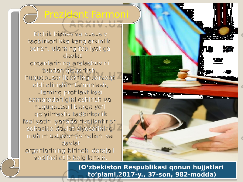  Kichik biznes va xususiy tadbirkorlikka keng erkinlik berish, ularning faoliyatiga davlat organlarining aralashuvini tubdan qisqartish, huquqbuzarliklarning barvaqt oldi olinishini ta’minlash, ularning profilaktikasi samaradorligini oshirish va huquqbuzarliklarga yo‘l qo‘yilmaslik tadbirkorlik faoliyatini yanada rivojlantirish sohasida davlat siyosatining muhim ustuvor yo‘nalishi va davlat organlarining birinchi darajali vazifasi etib belgilansin. Prezident Farmoni (O‘zbekiston Respublikasi qonun hujjatlari to‘plami,2017-y., 37-son, 982-modda) 29 08 