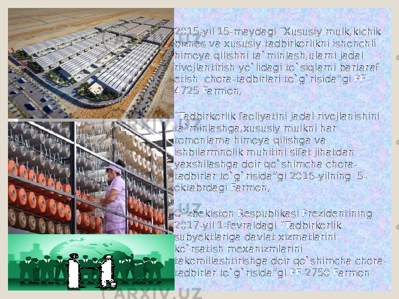  2015-yil 15-maydagi “Xususiy mulk,kichik biznes va xususiy tadbirkorlikni ishonchli himoya qilishni ta`minlash,ularni jadal rivojlantirish yo`lidagi to`siqlarni bartaraf etish chora-tadbirlari to`g`risida”gi PF- 4725 Farmon;  “ Tadbirkorlik faoliyatini jadal rivojlanishini ta`minlashga,xususiy mulkni har tomonlama himoya qilishga va ishbilarmnolik muhitini sifat jihatdan yaxshilashga doir qo`shimcha chora- tadbirlar to`g`risida”gi 2016-yilning 5- oktabrdagi Farmon;  O`zbekiston Respublikasi Prezidentining 2017-yil 1-fevraldagi “Tadbirkorlik subyektlariga davlat xizmatlarini ko`rsatish mexanizmlarini takomillashtirishga doir qo`shimcha chora- tadbirlar to`g`risida”gi PF-2750 Farmon. 