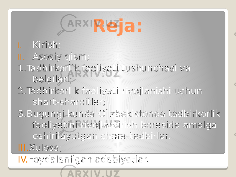 Reja: I. Kirish; II. Asosiy qism; 1.Tadbirkorlik faoliyati tushunchasi va belgilari; 2.Tadbirkorlik faoliyati rivojlanishi uchun shart-sharoitlar; 3.Bugungi kunda O`zbekistonda tadbirkorlik faoliyatini rivojlantirish borasida amalga oshirilayotgan chora-tadbirlar. III. Xulosa; IV. Foydalanilgan adabiyotlar. 