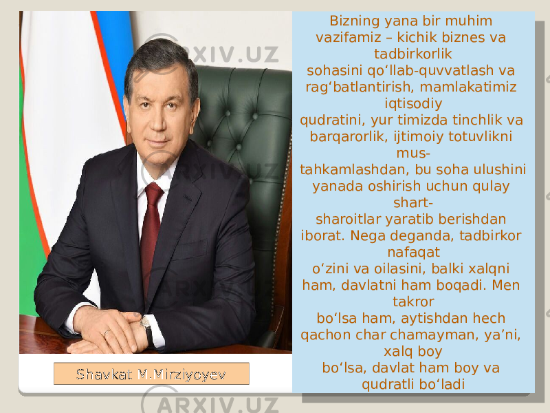 Bizning yana bir muhim vazifamiz – kichik biznes va tadbirkorlik sohasini qo‘llab-quvvatlash va rag‘batlantirish, mamlakatimiz iqtisodiy qudratini, yur timizda tinchlik va barqarorlik, ijtimoiy totuvlikni mus- tahkamlashdan, bu soha ulushini yanada oshirish uchun qulay shart- sharoitlar yaratib berishdan iborat. Nega deganda, tadbirkor nafaqat o‘zini va oilasini, balki xalqni ham, davlatni ham boqadi. Men takror bo‘lsa ham, aytishdan hech qachon char chamayman, ya’ni, xalq boy bo‘lsa, davlat ham boy va qudratli bo‘ladiShavkat M.Mirziyoyev 22 1B 17 06 0511 040D 0D 13 0E 17 0B 06 06 04 1911 0A 0711 17 13 0D 2D 13 0D 