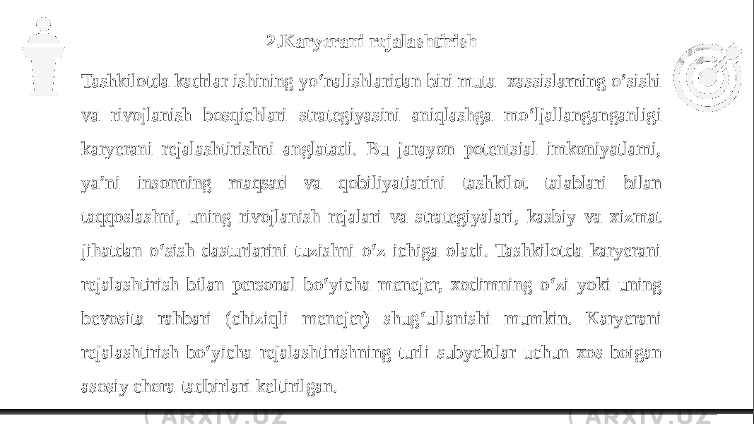 2.Karyerani rejalashtirish Tashkilotda kadrlar ishining yo‘nalishlaridan biri muta- xassislarning o‘sishi va rivojlanish bosqichlari strategiyasini aniqlashga mo‘ljallanganganligi karyerani rejalashtirishni anglatadi. Bu jarayon potentsial imkoniyatlami, ya’ni insonning maqsad va qobiliyatiarini tashkilot talablari bilan taqqoslashni, uning rivojlanish rejalari va strategiyalari, kasbiy va xizmat jihatdan o‘sish dasturlarini tuzishni o‘z ichiga oladi. Tashkilotda karyerani rejalashtirish bilan personal bo‘yicha menejer, xodimning o‘zi yoki uning bevosita rahbari (chiziqli menejer) shug‘ullanishi mumkin. Karyerani rejalashtirish bo‘yicha rejalashtirishning turli subyektlar uchun xos boigan asosiy chora-tadbirlari keltirilgan. 