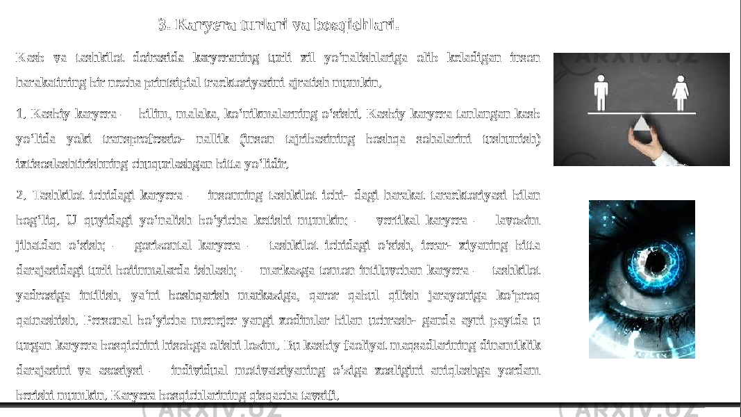 3. Karyera turlari va bosqichlari. Kasb va tashkilot doirasida karyeraning turli xil yo‘nalishlariga olib keladigan inson harakatining bir necha printsipial traektoriyasini ajratish mumkin. 1. Kasbiy karyera — bilim, malaka, ko‘nikmalarning o‘sishi. Kasbiy karyera tanlangan kasb yo‘lida yoki transprofessio- nallik (inson tajribasining boshqa sohalarini tushunish) ixtisoslashtirishning chuqurlashgan bitta yo‘lidir. 2. Tashkilot ichidagi karyera — insonning tashkilot ichi- dagi harakat taraektoriyasi bilan bog‘liq. U quyidagi yo‘nalish bo‘yicha ketishi mumkin: — vertikal karyera — lavozim jihatdan o‘sish; — gorizontal karyera — tashkilot ichidagi o‘sish, ierar- xiyaning bitta darajasidagi turli boiinmalarda ishlash; — markazga tomon intiluvchan karyera — tashkilot yadrosiga intilish, ya’ni boshqarish markaziga, qaror qabul qilish jarayoniga ko‘proq qatnashish. Personal bo‘yicha menejer yangi xodimlar bilan uchrash- ganda ayni paytda u turgan karyera bosqichini hisobga olishi lozim. Bu kasbiy faoliyat maqsadlarining dinamiklik darajasini va asosiysi — individual motivatsiyaning o‘ziga xosligini aniqlashga yordam berishi mumkin. Karyera bosqichlarining qisqacha tavsifi. 