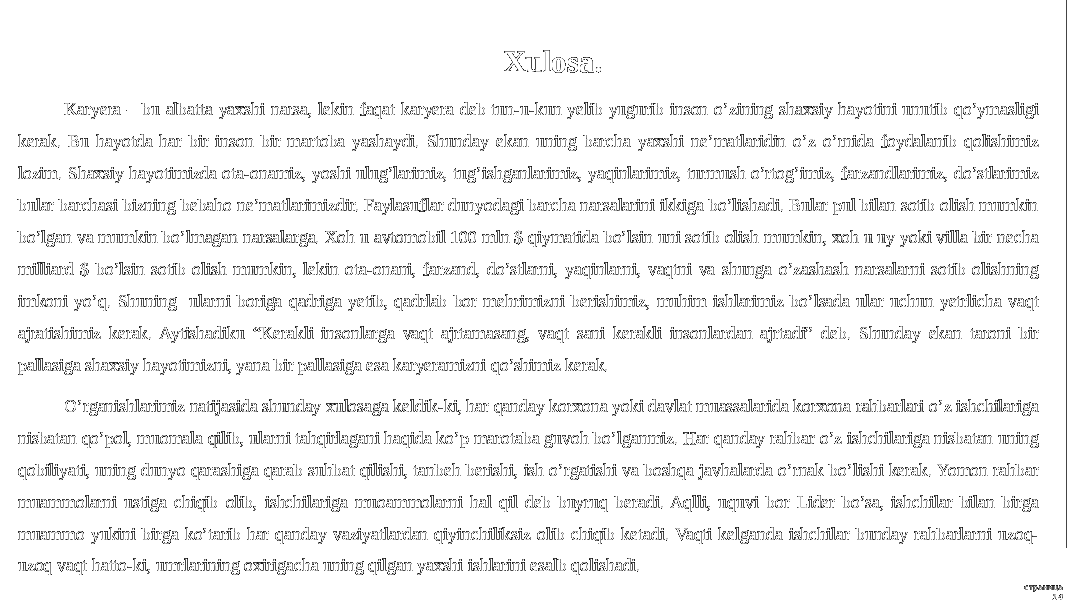 страница 14Xulosa. Karyera – bu albatta yaxshi narsa, lekin faqat karyera deb tun-u-kun yelib yugurib inson o’zining shaxsiy hayotini unutib qo’ymasligi kerak. Bu hayotda har bir inson bir martoba yashaydi. Shunday ekan uning barcha yaxshi ne’matlaridin o’z o’rnida foydalanib qolishimiz lozim. Shaxsiy hayotimizda ota-onamiz, yoshi ulug’larimiz, tug’ishganlarimiz, yaqinlarimiz, turmush o’rtog’imiz, farzandlarimiz, do’stlarimiz bular barchasi bizning bebaho ne’matlarimizdir. Faylasuflar dunyodagi barcha narsalarini ikkiga bo’lishadi. Bular pul bilan sotib olish mumkin bo’lgan va mumkin bo’lmagan narsalarga. Xoh u avtomobil 100 mln $ qiymatida bo’lsin uni sotib olish mumkin, xoh u uy yoki villa bir necha milliard $ bo’lsin sotib olish mumkin, lekin ota-onani, farzand, do’stlarni, yaqinlarni, vaqtni va shunga o’zashash narsalarni sotib olishning imkoni yo’q. Shuning ularni boriga qadriga yetib, qadrlab bor mehrimizni berishimiz, muhim ishlarimiz bo’lsada ular uchun yetrlicha vaqt ajratishimiz kerak. Aytishadiku “Kerakli insonlarga vaqt ajrtamasang, vaqt sani kerakli insonlardan ajrtadi” deb. Shunday ekan taroni bir pallasiga shaxsiy hayotimizni, yana bir pallasiga esa karyeramizni qo’shimiz kerak. O’rganishlarimiz natijasida shunday xulosaga keldik-ki, har qanday korxona yoki davlat muassalarida korxona rahbarlari o’z ishchilariga nisbatan qo’pol, muomala qilib, ularni tahqirlagani haqida ko’p marotaba guvoh bo’lganmiz. Har qanday rahbar o’z ishchilariga nisbatan uning qobiliyati, uning dunyo qarashiga qarab suhbat qilishi, tanbeh berishi, ish o’rgatishi va boshqa javhalarda o’rnak bo’lishi kerak. Yomon rahbar muammolarni ustiga chiqib olib, ishchilariga muoammolarni hal qil deb buyruq beradi. Aqlli, uquvi bor Lider bo’sa, ishchilar bilan birga muammo yukini birga ko’tarib har qanday vaziyatlardan qiyinchiliksiz olib chiqib ketadi. Vaqti kelganda ishchilar bunday rahbarlarni uzoq- uzoq vaqt hatto-ki, umrlarining oxirigacha uning qilgan yaxshi ishlarini esalb qolishadi. 