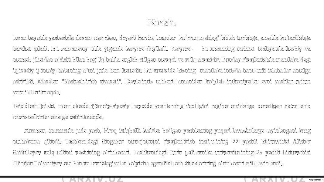 страница 2Kirish. Inson hayotda yashashda davom etar ekan, deyarli barcha insonlar ko’proq mablag’ ishlab topishga, amalda ko’tarilishga harakat qiladi. Bu zamonaviy tilda ytganda karyera deyiladi. Karyera — bu insonning mehnat faoliyatida kasbiy va mansab jihatdan o‘sishi bilan bog‘liq holda anglab etilgan mavqei va xulq-atvoridir. Bunday rivojlanishda mamlakatdagi iqtisodiy-ijtimoiy holatning o’rni juda ham kattadir. Bu xususida bizning mamlakatimizda ham turli islohatlar amalga oshirildi. Masalan “Yoshashtirish siyosati”. Davlatimiz rahbari tomonidan ko’plab imkoniyatlar ayni yoshlar uchun yaratib berilmoqda. Ta&#39;kidlash joizki, mamlakatda ijtimoiy-siyosiy hayotda yoshlarning faolligini rag‘batlantirishga qaratilgan qator aniq chora-tadbirlar amalga oshirilmoqda. Xususan, internetda juda yosh, biroq istiqbolli kadrlar bo‘lgan yoshlarning yuqori lavozimlarga tayinlangani keng muhokama qilindi. Toshkentdagi Singapur menejmentni rivojlantirish institutining 22 yoshli bitiruvchisi Alisher Sa&#39;dullayev xalq ta&#39;limi vazirining o‘rinbosari, Toshkentdagi Turin politexnika universitetining 25 yoshli bitiruvchisi Olimjon To‘ychiyev esa Fan va texnologiyalar bo‘yicha agentlik bosh direktorining o‘rinbosari etib tayinlandi. 