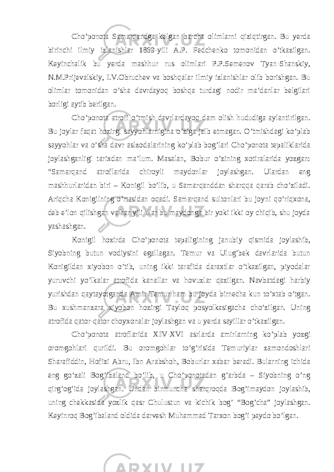 Cho’ponota Samarqandga kelgan barcha olimlarni qiziqtirgan. Bu yerda birinchi ilmiy izlanishlar 1869-yili A.P. Fedchenko tomonidan o’tkazilgan. Keyinchalik bu yerda mashhur rus olimlari P.P.Semenov Tyan-Shanskiy, N.M.Prijevalskiy, I.V.Obruchev va boshqalar ilmiy izlanishlar olib borishgan. Bu olimlar tomonidan o’sha davrdayoq boshqa turdagi nodir ma’danlar belgilari borligi aytib berilgan. Cho’ponota atrofi o’tmish davrlardayoq dam olish hududiga aylantirilgan. Bu joylar faqat hozirgi sayyohlarnigina o’ziga jalb etmagan. O’tmishdagi ko’plab sayyohlar va o’sha davr aslzodalarining ko’plab bog’lari Cho’ponota tepaliklarida joylashganligi tarixdan ma’lum. Masalan, Bobur o’zining xotiralarida yozgan: “Samarqand atroflarida chiroyli maydonlar joylashgan. Ulardan eng mashhurlaridan biri – Konigil bo’lib, u Samarqanddan sharqqa qarab cho’ziladi. Ariqcha Konigilning o’rtasidan oqadi. Samarqand sultonlari bu joyni qo’riqxona, deb e’lon qilishgan va har yili ular bu maydonga bir yoki ikki oy chiqib, shu joyda yashashgan. Konigil hozirda Cho’ponota tepaligining janubiy qismida joylashib, Siyobning butun vodiysini egallagan. Temur va Ulug’bek davrlarida butun Konigildan xiyobon o’tib, uning ikki tarafida daraxtlar o’tkazilgan, piyodalar yuruvchi yo’lkalar atrofida kanallar va hovuzlar qazilgan. Navbatdagi harbiy yurishdan qaytayotganda Amir Temur ham bu joyda birnecha kun to’xtab o’tgan. Bu xushmanzara xiyobon hozirgi Tayloq posyolkasigacha cho’zilgan. Uning atrofida qator-qator choyxonalar joylashgan va u yerda sayillar o’tkazilgan. Cho’ponota atroflarida XIV-XVI asrlarda amirlarning ko’plab yozgi oromgohlari qurildi. Bu oromgohlar to’g’risida Temuriylar zamondoshlari Sharafiddin, Hofizi Abru, Ibn Arabshoh, Boburlar xabar beradi. Bularning ichida eng go’zali Bog’ibaland bo’lib, u Cho’ponotadan g’arbda – Siyobning o’ng qirg’og’ida joylashgan. Undan birmuncha sharqroqda Bog’imaydon joylashib, uning chekkasida yozlik qasr Chulustun va kichik bog’ “Bog’cha” joylashgan. Keyinroq Bog’ibaland oldida darvesh Muhammad Tarxon bog’i paydo bo’lgan. 