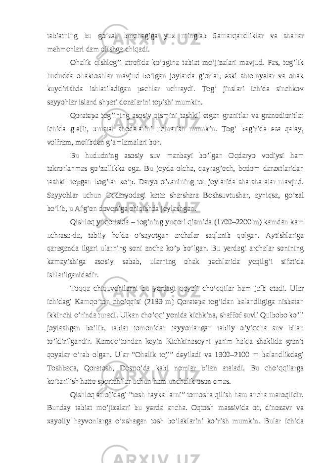 tabiatning bu go’zal burchagiga yuz minglab Samarqandliklar va shahar mehmonlari dam olishga chiqadi. Ohalik qishlog’i atrofida ko’pgina tabiat mo’jizalari mavjud. Pas, tog’lik hududda ohaktoshlar mavjud bo’lgan joylarda g’orlar, eski shtolnyalar va ohak kuydirishda ishlatiladigan pechlar uchraydi. Tog’ jinslari ichida sinchkov sayyohlar island shpati donalarini topishi mumkin. Qoratepa tog’ining asosiy qismini tashkil etgan granitlar va granodioritlar ichida grafit, xrustal shodalarini uchratish mumkin. Tog’ bag’rida esa qalay, volfram, molibden g’amlamalari bor. Bu hududning asosiy suv manbayi bo’lgan Oqdaryo vodiysi ham takrorlanmas go’zallikka ega. Bu joyda olcha, qayrag’och, bodom daraxtlaridan tashkil topgan bog’lar ko’p. Daryo o’zanining tor joylarida sharsharalar mavjud. Sayyohlar uchun Oqdaryodagi katta sharshara Boshsuvtushar, ayniqsa, go’zal bo’lib, u Afg’on dovoniga chiqishda joylashgan. Qishloq yuqorisida – tog’ning yuqori qismida (1700–2200 m) kamdan kam uchrasa-da, tabiiy holda o’sayotgan archalar saqlanib qolgan. Aytishlariga qaraganda ilgari ularning soni ancha ko’p bo’lgan. Bu yerdagi archalar sonining kamayishiga asosiy sabab, ularning ohak pechlarida yoqilg’i sifatida ishlatilganidadir. Toqqa chiquvchilarni bu yerdagi qoyali cho’qqilar ham jalb etadi. Ular ichidagi Kamqo’ton cho’qqisi (2189 m) Qoratepa tog’idan balandligiga nisbatan ikkinchi o’rinda turadi. Ulkan cho’qqi yonida kichkina, shaffof suvli Qulbobo ko’li joylashgan bo’lib, tabiat tomonidan tayyorlangan tabiiy o’yiqcha suv bilan to’ldirilgandir. Kamqo’tondan keyin Kichkinasoyni yarim halqa shaklida granit qoyalar o’rab olgan. Ular “Ohalik toji” deyiladi va 1900–2100 m balandlikdagi Toshbaqa, Qoratosh, Dostto’da kabi nomlar bilan ataladi. Bu cho’qqilarga ko’tarilish hatto sportchilar uchun ham unchalik oson emas. Qishloq atrofidagi “tosh haykallarni” tomosha qilish ham ancha maroqlidir. Bunday tabiat mo’jizalari bu yerda ancha. Oqtosh massivida ot, dinozavr va xayoliy hayvonlarga o’xshagan tosh bo’laklarini ko’rish mumkin. Bular ichida 