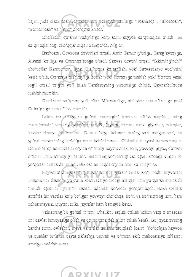 hajmi juda ulkan tosh bo’laklar ham uchraydi. Bularga “Toshbaqa”, “Shohtosh”, “Somontosh” va “Igna” cho’qqisi kiradi. Ohalikdan qo’shni vodiylarga ko’p sonli sayyoh so’qmoqlari o’tadi. Bu so’qmoqlar tog’ cho’qqisi orqali Sangto’da, Afg’on, Beshozor, Govxona dovonlari orqali Amir Temur g’origa, Tarag’aysoyga, Alvasti ko’liga va Omonqo’tonga o’tadi. Sazvas dovoni orqali “ikkiminginchi” cho’qqilar Kamqo’ton, Igna, Qiziltoqqa ko’tarilishi yoki Sazvasdaryo vodiysini kesib o’tib, Qoratepa qishlog’iga borish yoki Ilonsoyga tushish yoki Yontoq yassi tog’i orqali to’g’ri yo’l bilan Teraksoyning yuqorisiga chiqib, Qaynarbuloqqa tushish mumkin. Ohalikdan so’qmoq yo’l bilan Mironko’lga, olti sharshara o’lkasiga yoki Oqbo’yraga ham o’tish mumkin. Lekin tabiatning bu go’zal burchagini tomosha qilish vaqtida, uning muhofazasini ham o’ylashimiz kerak. Bu joydagi hamma narsa–giyohlar, buloqlar, toshlar himoya talab qiladi. Dam olishga keluvchilarning soni oshgan sari, bu go’zal maskanning tabiatiga zarar keltirilmoqda. O’simlik dunyosi kamaymoqda. Dam olishga boruvchilar o’ylab o’tirmay boychechak, lola, yovvoyi piyoz, dorivor o’tlarni bilib bilmay yulishadi. Bularning ko’pchiligi esa Qizil kitobga kirgan va yo’qolish arafasida turibdi. Biz esa bu haqda o’ylab ham ko’rmaymiz. Hayvonot dunyosining ahvoli bundan yaxshi emas. Ko’p nodir hayvonlar brakonerlar dastidan yo’qolib ketdi. Daryolardagi baliqlar ham yo’qolish arafasida turibdi. Qushlar uyalarini tashlab odamlar ko’zidan yo’qolmoqda. Hozir Ohalik atrofida bir vaqtlar ko’p bo’lgan yovvoyi cho’chqa, bo’ri va bo’rsiqning izini ham uchratmaysiz. Quyon, tulki, jayralar ham kamayib ketdi. Tabiatning bu go’zal in’omi Ohalikni saqlab qolish uchun vaqt o’tmasdan uni davlat himoyasiga olish va qo’riqxona deb e’lon qilish kerak. Bu joyda ovning barcha turini ovlashni, meva va o’tlar terishni taqiqlash lozim. Yo’qolgan hayvon va qushlar turlarini qayta tiklashga urinish va o’rmon ekib melioratsiya ishlarini amalga oshirish kerak. 