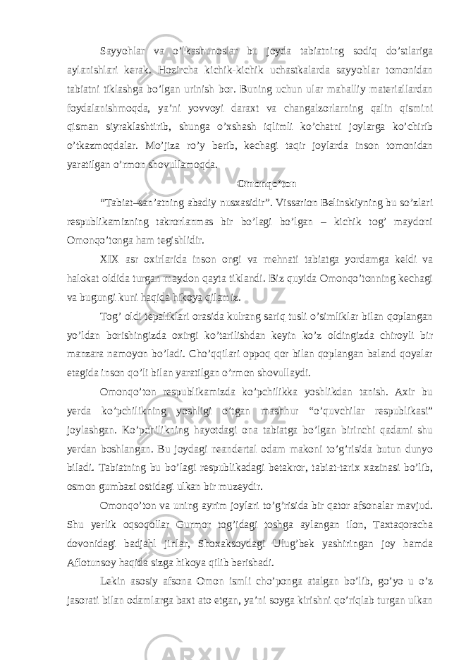 Sayyohlar va o’lkashunoslar bu joyda tabiatning sodiq do’stlariga aylanishlari kerak. Hozircha kichik-kichik uchastkalarda sayyohlar tomonidan tabiatni tiklashga bo’lgan urinish bor. Buning uchun ular mahalliy materiallardan foydalanishmoqda, ya’ni yovvoyi daraxt va changalzorlarning qalin qismini qisman siyraklashtirib, shunga o’xshash iqlimli ko’chatni joylarga ko’chirib o’tkazmoqdalar. Mo’jiza ro’y berib, kechagi taqir joylarda inson tomonidan yaratilgan o’rmon shovullamoqda. Omonqo’ton “Tabiat–san’atning abadiy nusxasidir”. Vissarion Belinskiyning bu so’zlari respublikamizning takrorlanmas bir bo’lagi bo’lgan – kichik tog’ maydoni Omonqo’tonga ham tegishlidir. XIX asr oxirlarida inson ongi va mehnati tabiatga yordamga keldi va halokat oldida turgan maydon qayta tiklandi. Biz quyida Omonqo’tonning kechagi va bugungi kuni haqida hikoya qilamiz. Tog’ oldi tepaliklari orasida kulrang sariq tusli o’simliklar bilan qoplangan yo’ldan borishingizda oxirgi ko’tarilishdan keyin ko’z oldingizda chiroyli bir manzara namoyon bo’ladi. Cho’qqilari oppoq qor bilan qoplangan baland qoyalar etagida inson qo’li bilan yaratilgan o’rmon shovullaydi. Omonqo’ton respublikamizda ko’pchilikka yoshlikdan tanish. Axir bu yerda ko’pchilikning yoshligi o’tgan mashhur “o’quvchilar respublikasi” joylashgan. Ko’pchilikning hayotdagi ona tabiatga bo’lgan birinchi qadami shu yerdan boshlangan. Bu joydagi neandertal odam makoni to’g’risida butun dunyo biladi. Tabiatning bu bo’lagi respublikadagi betakror, tabiat-tarix xazinasi bo’lib, osmon gumbazi ostidagi ulkan bir muzeydir. Omonqo’ton va uning ayrim joylari to’g’risida bir qator afsonalar mavjud. Shu yerlik oqsoqollar Gurmor tog’idagi toshga aylangan ilon, Taxtaqoracha dovonidagi badjahl jinlar, Shoxaksoydagi Ulug’bek yashiringan joy hamda Aflotunsoy haqida sizga hikoya qilib berishadi. Lekin asosiy afsona Omon ismli cho’ponga atalgan bo’lib, go’yo u o’z jasorati bilan odamlarga baxt ato etgan, ya’ni soyga kirishni qo’riqlab turgan ulkan 