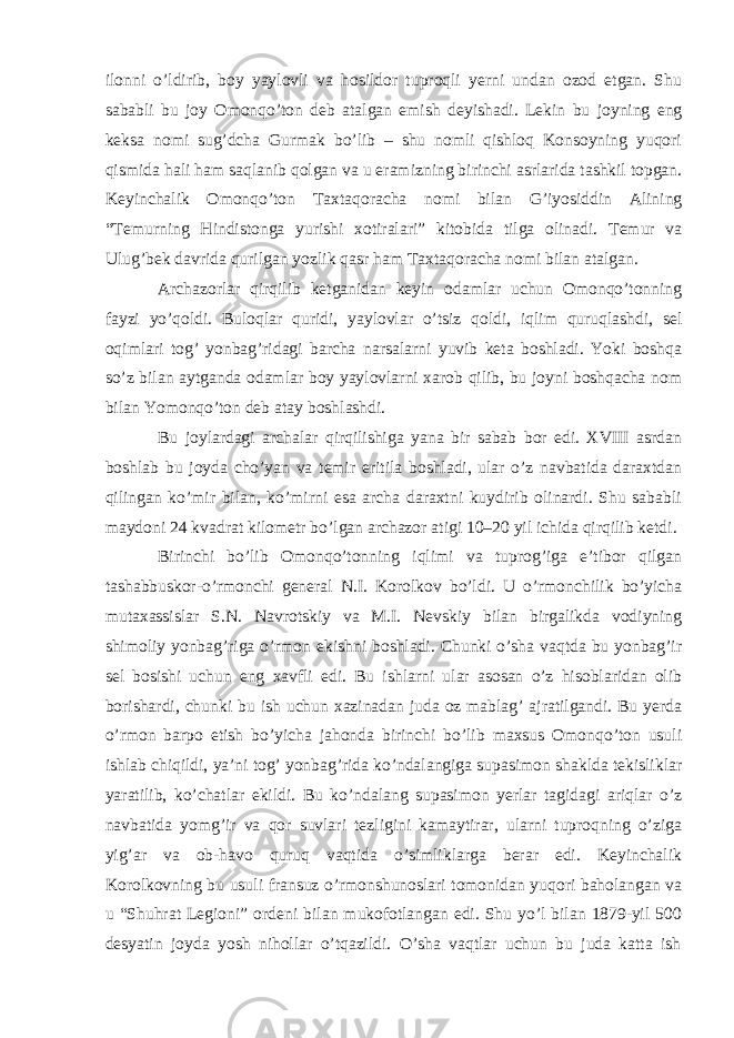 ilonni o’ldirib, boy yaylovli va hosildor tuproqli yerni undan ozod etgan. Shu sababli bu joy Omonqo’ton deb atalgan emish deyishadi. Lekin bu joyning eng keksa nomi sug’dcha Gurmak bo’lib – shu nomli qishloq Konsoyning yuqori qismida hali ham saqlanib qolgan va u eramizning birinchi asrlarida tashkil topgan. Keyinchalik Omonqo’ton Taxtaqoracha nomi bilan G’iyosiddin Alining “Temurning Hindistonga yurishi xotiralari” kitobida tilga olinadi. Temur va Ulug’bek davrida qurilgan yozlik qasr ham Taxtaqoracha nomi bilan atalgan. Archazorlar qirqilib ketganidan keyin odamlar uchun Omonqo’tonning fayzi yo’qoldi. Buloqlar quridi, yaylovlar o’tsiz qoldi, iqlim quruqlashdi, sel oqimlari tog’ yonbag’ridagi barcha narsalarni yuvib keta boshladi. Yoki boshqa so’z bilan aytganda odamlar boy yaylovlarni xarob qilib, bu joyni boshqacha nom bilan Yomonqo’ton deb atay boshlashdi. Bu joylardagi archalar qirqilishiga yana bir sabab bor edi. XVIII asrdan boshlab bu joyda cho’yan va temir eritila boshladi, ular o’z navbatida daraxtdan qilingan ko’mir bilan, ko’mirni esa archa daraxtni kuydirib olinardi. Shu sababli maydoni 24 kvadrat kilometr bo’lgan archazor atigi 10–20 yil ichida qirqilib ketdi. Birinchi bo’lib Omonqo’tonning iqlimi va tuprog’iga e’tibor qilgan tashabbuskor-o’rmonchi general N.I. Korolkov bo’ldi. U o’rmonchilik bo’yicha mutaxassislar S.N. Navrotskiy va M.I. Nevskiy bilan birgalikda vodiyning shimoliy yonbag’riga o’rmon ekishni boshladi. Chunki o’sha vaqtda bu yonbag’ir sel bosishi uchun eng xavfli edi. Bu ishlarni ular asosan o’z hisoblaridan olib borishardi, chunki bu ish uchun xazinadan juda oz mablag’ ajratilgandi. Bu yerda o’rmon barpo etish bo’yicha jahonda birinchi bo’lib maxsus Omonqo’ton usuli ishlab chiqildi, ya’ni tog’ yonbag’rida ko’ndalangiga supasimon shaklda tekisliklar yaratilib, ko’chatlar ekildi. Bu ko’ndalang supasimon yerlar tagidagi ariqlar o’z navbatida yomg’ir va qor suvlari tezligini kamaytirar, ularni tuproqning o’ziga yig’ar va ob-havo quruq vaqtida o’simliklarga berar edi. Keyinchalik Korolkovning bu usuli fransuz o’rmonshunoslari tomonidan yuqori baholangan va u “Shuhrat Legioni” ordeni bilan mukofotlangan edi. Shu yo’l bilan 1879-yil 500 desyatin joyda yosh nihollar o’tqazildi. O’sha vaqtlar uchun bu juda katta ish 