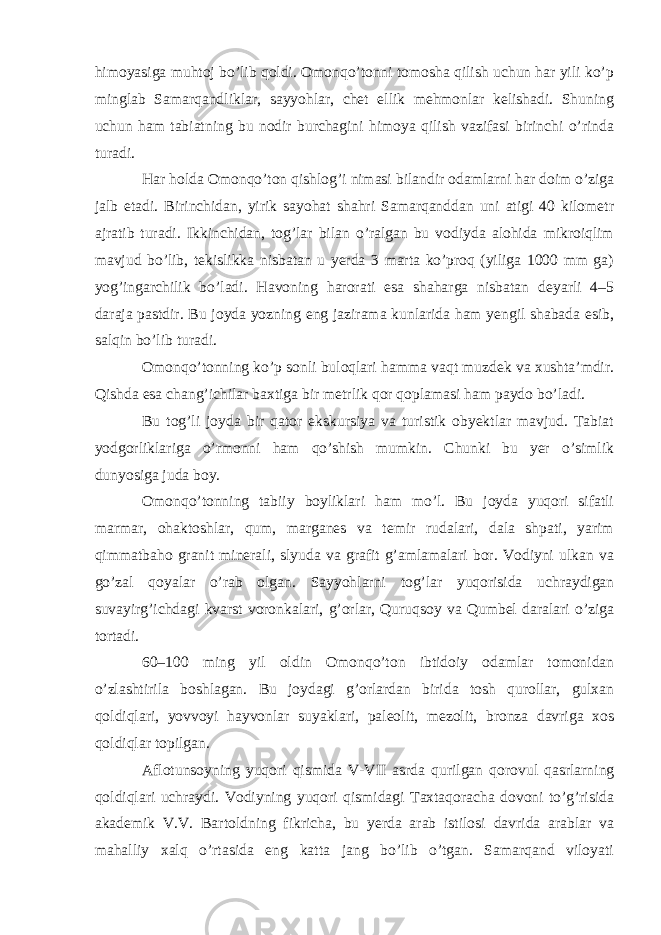 himoyasiga muhtoj bo’lib qoldi. Omonqo’tonni tomosha qilish uchun har yili ko’p minglab Samarqandliklar, sayyohlar, chet ellik mehmonlar kelishadi. Shuning uchun ham tabiatning bu nodir burchagini himoya qilish vazifasi birinchi o’rinda turadi. Har holda Omonqo’ton qishlog’i nimasi bilandir odamlarni har doim o’ziga jalb etadi. Birinchidan, yirik sayohat shahri Samarqanddan uni atigi 40 kilometr ajratib turadi. Ikkinchidan, tog’lar bilan o’ralgan bu vodiyda alohida mikroiqlim mavjud bo’lib, tekislikka nisbatan u yerda 3 marta ko’proq (yiliga 1000 mm ga) yog’ingarchilik bo’ladi. Havoning harorati esa shaharga nisbatan deyarli 4–5 daraja pastdir. Bu joyda yozning eng jazirama kunlarida ham yengil shabada esib, salqin bo’lib turadi. Omonqo’tonning ko’p sonli buloqlari hamma vaqt muzdek va xushta’mdir. Qishda esa chang’ichilar baxtiga bir metrlik qor qoplamasi ham paydo bo’ladi. Bu tog’li joyda bir qator ekskursiya va turistik obyektlar mavjud. Tabiat yodgorliklariga o’rmonni ham qo’shish mumkin. Chunki bu yer o’simlik dunyosiga juda boy. Omonqo’tonning tabiiy boyliklari ham mo’l. Bu joyda yuqori sifatli marmar, ohaktoshlar, qum, marganes va temir rudalari, dala shpati, yarim qimmatbaho granit minerali, slyuda va grafit g’amlamalari bor. Vodiyni ulkan va go’zal qoyalar o’rab olgan. Sayyohlarni tog’lar yuqorisida uchraydigan suvayirg’ichdagi kvarst voronkalari, g’orlar, Quruqsoy va Qumbel daralari o’ziga tortadi. 60–100 ming yil oldin Omonqo’ton ibtidoiy odamlar tomonidan o’zlashtirila boshlagan. Bu joydagi g’orlardan birida tosh qurollar, gulxan qoldiqlari, yovvoyi hayvonlar suyaklari, paleolit, mezolit, bronza davriga xos qoldiqlar topilgan. Aflotunsoyning yuqori qismida V-VII asrda qurilgan qorovul qasrlarning qoldiqlari uchraydi. Vodiyning yuqori qismidagi Taxtaqoracha dovoni to’g’risida akademik V.V. Bartoldning fikricha, bu yerda arab istilosi davrida arablar va mahalliy xalq o’rtasida eng katta jang bo’lib o’tgan. Samarqand viloyati 