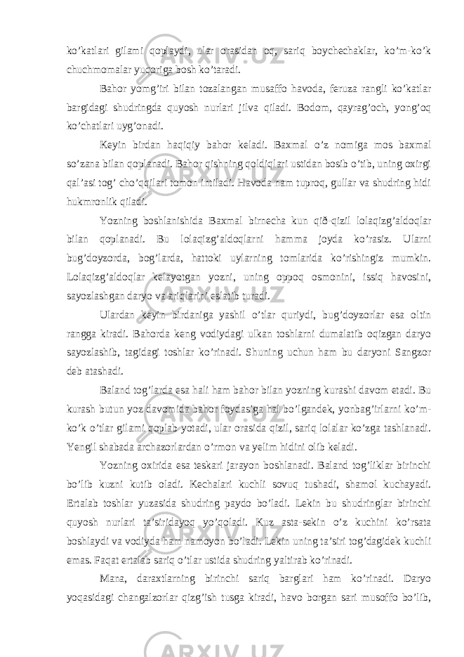 ko’katlari gilami qoplaydi, ular orasidan oq, sariq boychechaklar, ko’m-ko’k chuchmomalar yuqoriga bosh ko’taradi. Bahor yomg’iri bilan tozalangan musaffo havoda, feruza rangli ko’katlar bargidagi shudringda quyosh nurlari jilva qiladi. Bodom, qayrag’och, yong’oq ko’chatlari uyg’onadi. Keyin birdan haqiqiy bahor keladi. Baxmal o’z nomiga mos baxmal so’zana bilan qoplanadi. Bahor qishning qoldiqlari ustidan bosib o’tib, uning oxirgi qal’asi tog’ cho’qqilari tomon intiladi. Havoda nam tuproq, gullar va shudring hidi hukmronlik qiladi. Yozning boshlanishida Baxmal birnecha kun qið-qizil lolaqizg’aldoqlar bilan qoplanadi. Bu lolaqizg’aldoqlarni hamma joyda ko’rasiz. Ularni bug’doyzorda, bog’larda, hattoki uylarning tomlarida ko’rishingiz mumkin. Lolaqizg’aldoqlar kelayotgan yozni, uning oppoq osmonini, issiq havosini, sayozlashgan daryo va ariqlarini eslatib turadi. Ulardan keyin birdaniga yashil o’tlar quriydi, bug’doyzorlar esa oltin rangga kiradi. Bahorda keng vodiydagi ulkan toshlarni dumalatib oqizgan daryo sayozlashib, tagidagi toshlar ko’rinadi. Shuning uchun ham bu daryoni Sangzor deb atashadi. Baland tog’larda esa hali ham bahor bilan yozning kurashi davom etadi. Bu kurash butun yoz davomida bahor foydasiga hal bo’lgandek, yonbag’irlarni ko’m- ko’k o’tlar gilami qoplab yotadi, ular orasida qizil, sariq lolalar ko’zga tashlanadi. Yengil shabada archazorlardan o’rmon va yelim hidini olib keladi. Yozning oxirida esa teskari jarayon boshlanadi. Baland tog’liklar birinchi bo’lib kuzni kutib oladi. Kechalari kuchli sovuq tushadi, shamol kuchayadi. Ertalab toshlar yuzasida shudring paydo bo’ladi. Lekin bu shudringlar birinchi quyosh nurlari ta’siridayoq yo’qoladi. Kuz asta-sekin o’z kuchini ko’rsata boshlaydi va vodiyda ham namoyon bo’ladi. Lekin uning ta’siri tog’dagidek kuchli emas. Faqat ertalab sariq o’tlar ustida shudring yaltirab ko’rinadi. Mana, daraxtlarning birinchi sariq barglari ham ko’rinadi. Daryo yoqasidagi changalzorlar qizg’ish tusga kiradi, havo borgan sari musoffo bo’lib, 