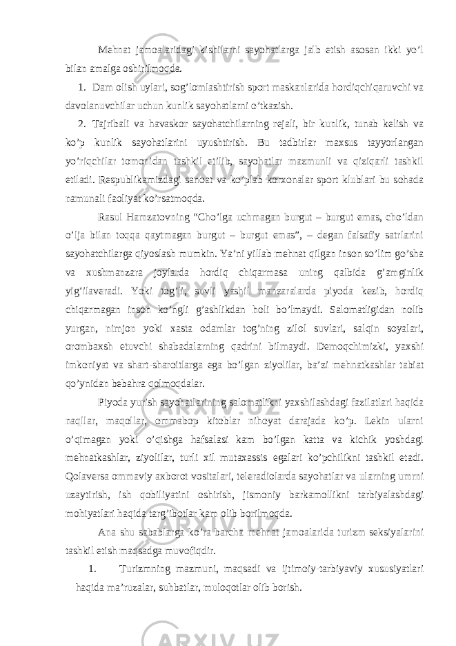 Mehnat jamoalaridagi kishilarni sayohatlarga jalb etish asosan ikki yo’l bilan amalga oshirilmoqda. 1. Dam olish uylari, sog’lomlashtirish sport maskanlarida hordiqchiqaruvchi va davolanuvchilar uchun kunlik sayohatlarni o’tkazish. 2. Tajribali va havaskor sayohatchilarning rejali, bir kunlik, tunab kelish va ko’p kunlik sayohatlarini uyushtirish. Bu tadbirlar maxsus tayyorlangan yo’riqchilar tomonidan tashkil etilib, sayohatlar mazmunli va qiziqarli tashkil etiladi. Respublikamizdagi sanoat va ko’plab korxonalar sport klublari bu sohada namunali faoliyat ko’rsatmoqda. Rasul Hamzatovning “Cho’lga uchmagan burgut – burgut emas, cho’ldan o’lja bilan toqqa qaytmagan burgut – burgut emas”, – degan falsafiy satrlarini sayohatchilarga qiyoslash mumkin. Ya’ni yillab mehnat qilgan inson so’lim go’sha va xushmanzara joylarda hordiq chiqarmasa uning qalbida g’amginlik yig’ilaveradi. Yoki tog’li, suvli yashil manzaralarda piyoda kezib, hordiq chiqarmagan inson ko’ngli g’ashlikdan holi bo’lmaydi. Salomatligidan nolib yurgan, nimjon yoki xasta odamlar tog’ning zilol suvlari, salqin soyalari, orombaxsh etuvchi shabadalarning qadrini bilmaydi. Demoqchimizki, yaxshi imkoniyat va shart-sharoitlarga ega bo’lgan ziyolilar, ba’zi mehnatkashlar tabiat qo’ynidan bebahra qolmoqdalar. Piyoda yurish sayohatlarining salomatlikni yaxshilashdagi fazilatlari haqida naqllar, maqollar, ommabop kitoblar nihoyat darajada ko’p. Lekin ularni o’qimagan yoki o’qishga hafsalasi kam bo’lgan katta va kichik yoshdagi mehnatkashlar, ziyolilar, turli xil mutaxassis egalari ko’pchilikni tashkil etadi. Qolaversa ommaviy axborot vositalari, teleradiolarda sayohatlar va ularning umrni uzaytirish, ish qobiliyatini oshirish, jismoniy barkamollikni tarbiyalashdagi mohiyatlari haqida targ’ibotlar kam olib borilmoqda. Ana shu sabablarga ko’ra barcha mehnat jamoalarida turizm seksiyalarini tashkil etish maqsadga muvofiqdir. 1. Turizmning mazmuni, maqsadi va ijtimoiy-tarbiyaviy xususiyatlari haqida ma’ruzalar, suhbatlar, muloqotlar olib borish. 