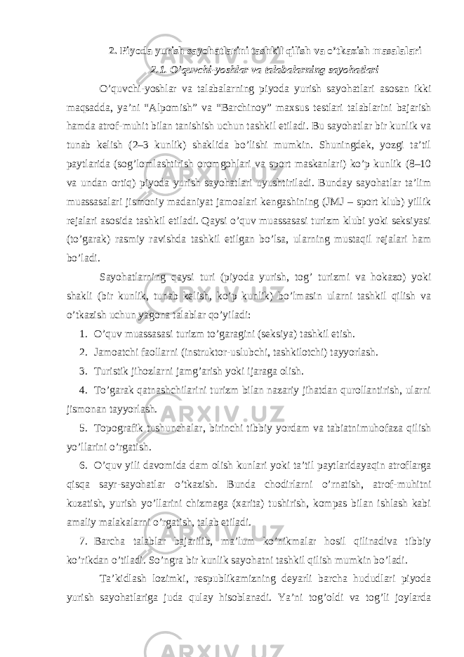 2. Piyoda yurish sayohatlarini tashkil qilish va o’tkazish masalalari 2.1. O ’ quvchi-yoshlar va talabalarning sayohatlari O’quvchi-yoshlar va talabalarning piyoda yurish sayohatlari asosan ikki maqsadda, ya’ni “Alpomish” va “Barchinoy” maxsus testlari talablarini bajarish hamda atrof-muhit bilan tanishish uchun tashkil etiladi. Bu sayohatlar bir kunlik va tunab kelish (2–3 kunlik) shaklida bo’lishi mumkin. Shuningdek, yozgi ta’til paytlarida (sog’lomlashtirish oromgohlari va sport maskanlari) ko’p kunlik (8–10 va undan ortiq) piyoda yurish sayohatlari uyushtiriladi. Bunday sayohatlar ta’lim muassasalari jismoniy madaniyat jamoalari kengashining (JMJ – sport klub) yillik rejalari asosida tashkil etiladi. Qaysi o’quv muassasasi turizm klubi yoki seksiyasi (to’garak) rasmiy ravishda tashkil etilgan bo’lsa, ularning mustaqil rejalari ham bo’ladi. Sayohatlarning qaysi turi (piyoda yurish, tog’ turizmi va hokazo) yoki shakli (bir kunlik, tunab kelish, ko’p kunlik) bo’lmasin ularni tashkil qilish va o’tkazish uchun yagona talablar qo’yiladi: 1. O’quv muassasasi turizm to’garagini (seksiya) tashkil etish. 2. Jamoatchi faollarni (instruktor-uslubchi, tashkilotchi) tayyorlash. 3. Turistik jihozlarni jamg’arish yoki ijaraga olish. 4. To’garak qatnashchilarini turizm bilan nazariy jihatdan qurollantirish, ularni jismonan tayyorlash. 5. Topografik tushunchalar, birinchi tibbiy yordam va tabiatnimuhofaza qilish yo’llarini o’rgatish. 6. O’quv yili davomida dam olish kunlari yoki ta’til paytlaridayaqin atroflarga qisqa sayr-sayohatlar o’tkazish. Bunda chodirlarni o’rnatish, atrof-muhitni kuzatish, yurish yo’llarini chizmaga (xarita) tushirish, kompas bilan ishlash kabi amaliy malakalarni o’rgatish, talab etiladi. 7. Barcha talablar bajarilib, ma’lum ko’nikmalar hosil qilinadiva tibbiy ko’rikdan o’tiladi. So’ngra bir kunlik sayohatni tashkil qilish mumkin bo’ladi. Ta’kidlash lozimki, respublikamizning deyarli barcha hududlari piyoda yurish sayohatlariga juda qulay hisoblanadi. Ya’ni tog’oldi va tog’li joylarda 