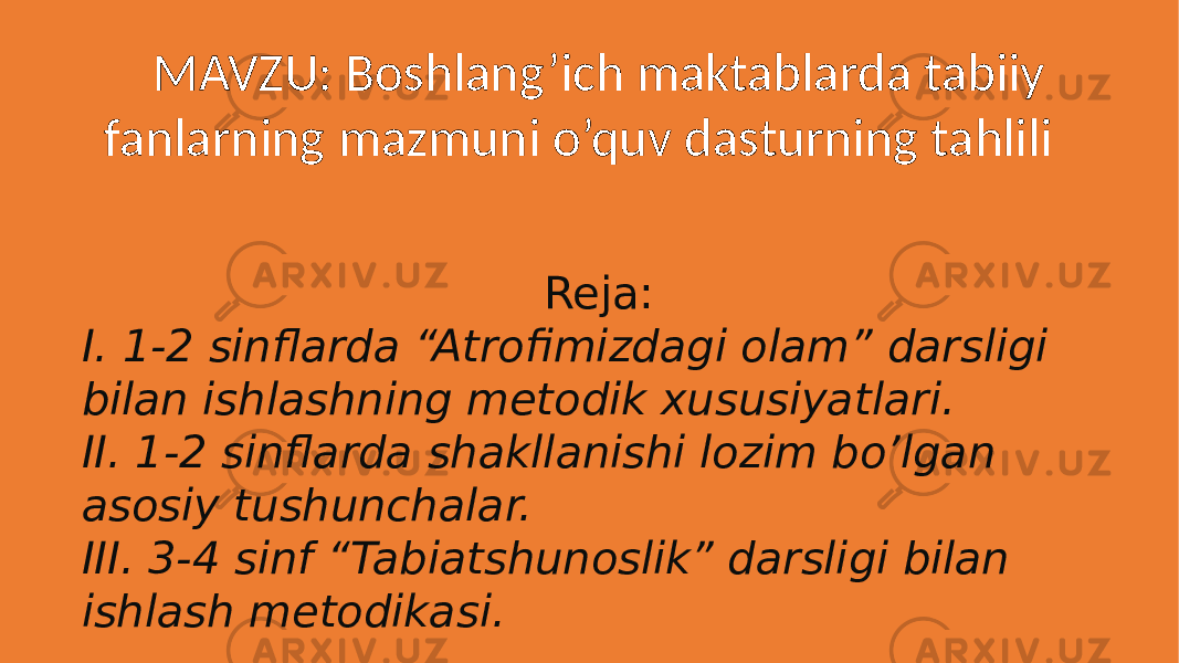  MAVZU: Boshlang’ich maktablarda tabiiy fanlarning mazmuni o’quv dasturning tahlili Reja: I. 1-2 sinflarda “Atrofimizdagi olam” darsligi bilan ishlashning metodik xususiyatlari. II. 1-2 sinflarda shakllanishi lozim bo’lgan asosiy tushunchalar. III. 3-4 sinf “Tabiatshunoslik” darsligi bilan ishlash metodikasi. 