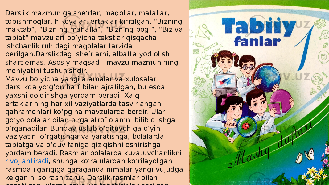 Darslik mazmuniga she‘rlar, maqollar, matallar, topishmoqlar, hikoyalar, ertaklar kiritilgan. “Bizning maktab”, “Bizning mahalla”, “Bizning bog’”, “Biz va tabiat” mavzulari bo’yicha tekstlar qisqacha ishchanlik ruhidagi maqolalar tarzida berilgan.Darslikdagi she‘rlarni, albatta yod olish shart emas. Asosiy maqsad - mavzu mazmunining mohiyatini tushunishdir. Mavzu bo’yicha yangi atamalar va xulosalar darslikda yo’g’on harf bilan ajratilgan, bu esda yaxshi qoldirishga yordam beradi. Xalq ertaklarining har xil vaziyatlarda tasvirlangan qahramonlari ko’pgina mavzularda bordir. Ular go’yo bolalar bilan birga atrof olamni bilib olishga o’rganadilar. Bunday uslub o’qituvchiga o’yin vaziyatini o’rgatishga va yaratishga, bolalarda tabiatga va o’quv faniga qiziqishni oshirishga yordam beradi. Rasmlar bolalarda kuzatuvchanlikni  rivojlantiradi , shunga ko’ra ulardan ko’rilayotgan rasmda ilgarigiga qaraganda nimalar yangi vujudga kelganini so’rash zarur. Darslik rasmlar bilan bezatilgan, ularga savol va topshiriqlar berilgan. 