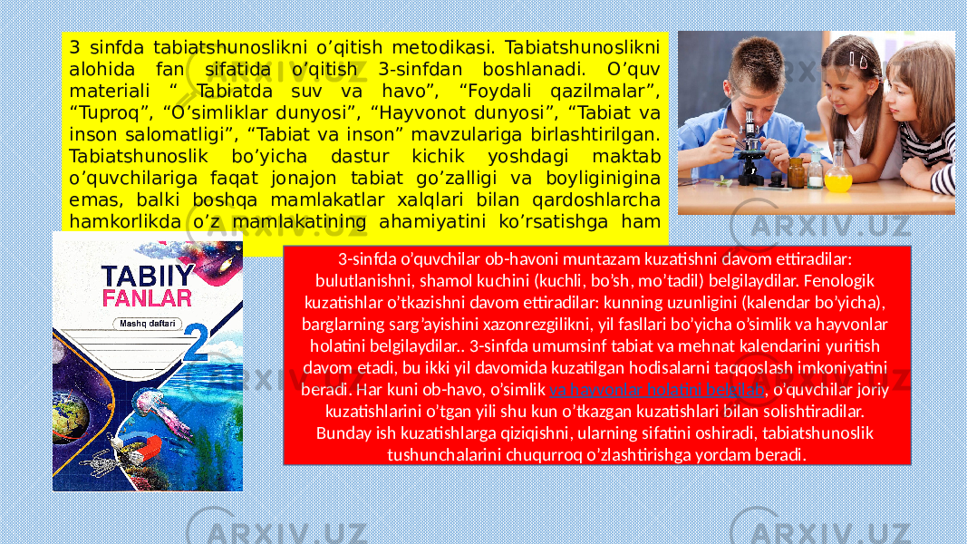 3 sinfda tabiatshunoslikni o’qitish metodikasi. Tabiatshunoslikni alohida fan sifatida o’qitish 3-sinfdan boshlanadi. O’quv materiali “ Tabiatda suv va havo”, “Foydali qazilmalar”, “Tuproq”, “O’simliklar dunyosi”, “Hayvonot dunyosi”, “Tabiat va inson salomatligi”, “Tabiat va inson” mavzulariga birlashtirilgan. Tabiatshunoslik bo’yicha dastur kichik yoshdagi maktab o’quvchilariga faqat jonajon tabiat go’zalligi va boyliginigina emas, balki boshqa mamlakatlar xalqlari bilan qardoshlarcha hamkorlikda o’z mamlakatining ahamiyatini ko’rsatishga ham imkon beradi. 3-sinfda o’quvchilar ob-havoni muntazam kuzatishni davom ettiradilar: bulutlanishni, shamol kuchini (kuchli, bo’sh, mo’tadil) belgilaydilar. Fenologik kuzatishlar o’tkazishni davom ettiradilar: kunning uzunligini (kalendar bo’yicha), barglarning sarg’ayishini xazonrezgilikni, yil fasllari bo’yicha o’simlik va hayvonlar holatini belgilaydilar.. 3-sinfda umumsinf tabiat va mehnat kalendarini yuritish davom etadi, bu ikki yil davomida kuzatilgan hodisalarni taqqoslash imkoniyatini beradi. Har kuni ob-havo, o’simlik va hayvonlar holatini belgilab , o’quvchilar joriy kuzatishlarini o’tgan yili shu kun o’tkazgan kuzatishlari bilan solishtiradilar. Bunday ish kuzatishlarga qiziqishni, ularning sifatini oshiradi, tabiatshunoslik tushunchalarini chuqurroq o’zlashtirishga yordam beradi. 