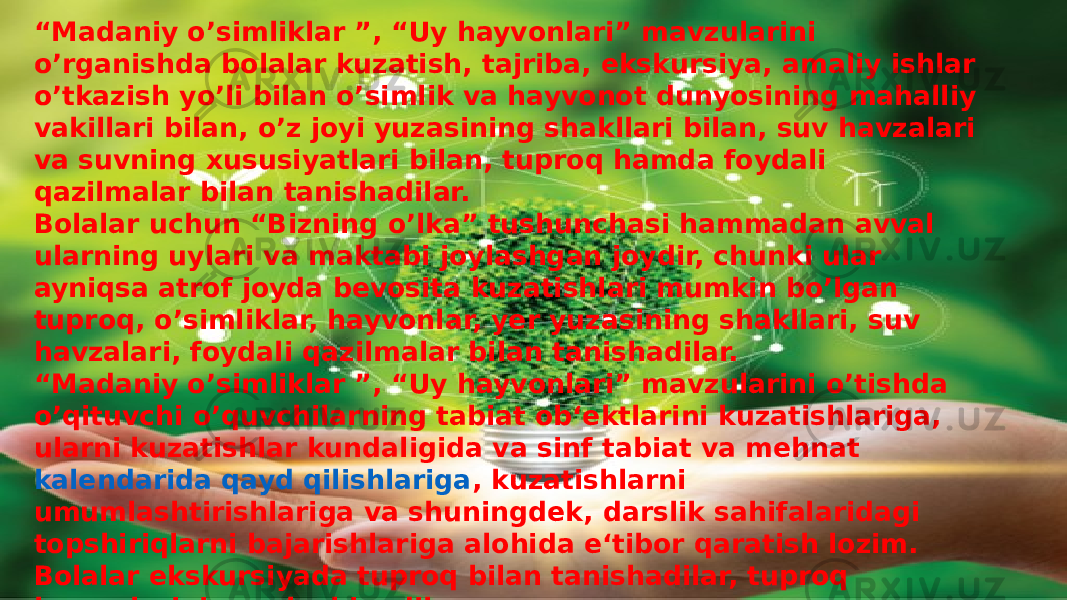 “ Madaniy o’simliklar ”, “Uy hayvonlari” mavzularini o’rganishda bolalar kuzatish, tajriba, ekskursiya, amaliy ishlar o’tkazish yo’li bilan o’simlik va hayvonot dunyosining mahalliy vakillari bilan, o’z joyi yuzasining shakllari bilan, suv havzalari va suvning xususiyatlari bilan, tuproq hamda foydali qazilmalar bilan tanishadilar. Bolalar uchun “Bizning o’lka” tushunchasi hammadan avval ularning uylari va maktabi joylashgan joydir, chunki ular ayniqsa atrof joyda bevosita kuzatishlari mumkin bo’lgan tuproq, o’simliklar, hayvonlar, yer yuzasining shakllari, suv havzalari, foydali qazilmalar bilan tanishadilar. “Madaniy o’simliklar ”, “Uy hayvonlari” mavzularini o’tishda o’qituvchi o’quvchilarning tabiat ob‘ektlarini kuzatishlariga, ularni kuzatishlar kundaligida va sinf tabiat va mehnat  kalendarida qayd qilishlariga , kuzatishlarni umumlashtirishlariga va shuningdek, darslik sahifalaridagi topshiriqlarni bajarishlariga alohida e‘tibor qaratish lozim. Bolalar ekskursiyada tuproq bilan tanishadilar, tuproq kesmalarini qarab chiqadilar.  