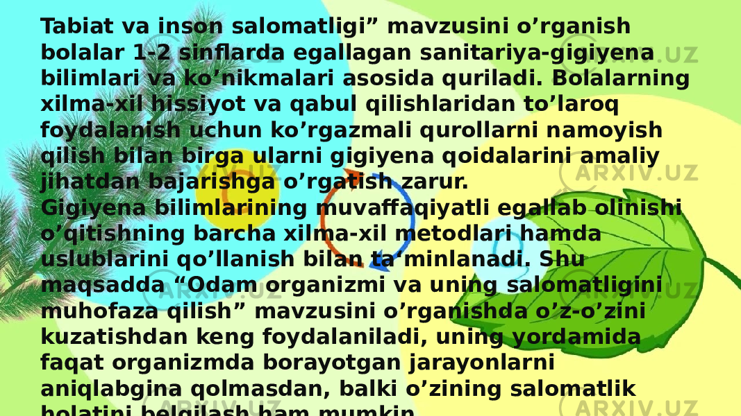 Tabiat va inson salomatligi” mavzusini o’rganish bolalar 1-2 sinflarda egallagan sanitariya-gigiyena bilimlari va ko’nikmalari asosida quriladi. Bolalarning xilma-xil hissiyot va qabul qilishlaridan to’laroq foydalanish uchun ko’rgazmali qurollarni namoyish qilish bilan birga ularni gigiyena qoidalarini amaliy jihatdan bajarishga o’rgatish zarur. Gigiyena bilimlarining muvaffaqiyatli egallab olinishi o’qitishning barcha xilma-xil metodlari hamda uslublarini qo’llanish bilan ta‘minlanadi. Shu maqsadda “Odam organizmi va uning salomatligini muhofaza qilish” mavzusini o’rganishda o’z-o’zini kuzatishdan keng foydalaniladi, uning yordamida faqat organizmda borayotgan jarayonlarni aniqlabgina qolmasdan, balki o’zining salomatlik holatini belgilash ham mumkin.  