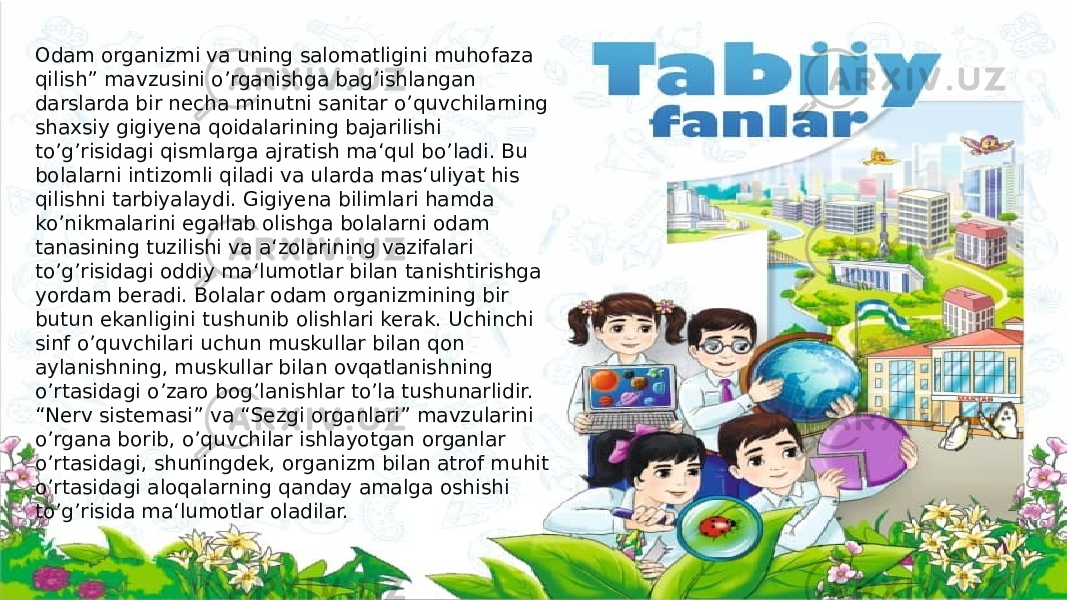 Odam organizmi va uning salomatligini muhofaza qilish” mavzusini o’rganishga bag’ishlangan darslarda bir necha minutni sanitar o’quvchilarning shaxsiy gigiyena qoidalarining bajarilishi to’g’risidagi qismlarga ajratish ma‘qul bo’ladi. Bu bolalarni intizomli qiladi va ularda mas‘uliyat his qilishni tarbiyalaydi. Gigiyena bilimlari hamda ko’nikmalarini egallab olishga bolalarni odam tanasining tuzilishi va a‘zolarining vazifalari to’g’risidagi oddiy ma‘lumotlar bilan tanishtirishga yordam beradi. Bolalar odam organizmining bir butun ekanligini tushunib olishlari kerak. Uchinchi sinf o’quvchilari uchun muskullar bilan qon aylanishning, muskullar bilan ovqatlanishning o’rtasidagi o’zaro bog’lanishlar to’la tushunarlidir. “Nerv sistemasi” va “Sezgi organlari” mavzularini o’rgana borib, o’quvchilar ishlayotgan organlar o’rtasidagi, shuningdek, organizm bilan atrof muhit o’rtasidagi aloqalarning qanday amalga oshishi to’g’risida ma‘lumotlar oladilar. 