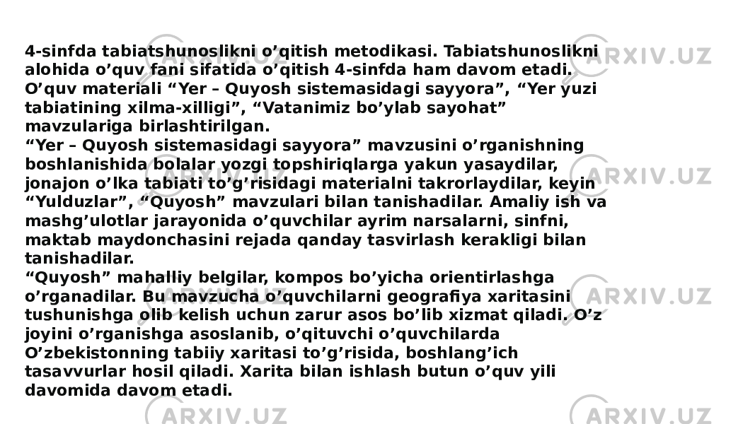 4-sinfda tabiatshunoslikni o’qitish metodikasi. Tabiatshunoslikni alohida o’quv fani sifatida o’qitish 4-sinfda ham davom etadi. O’quv materiali “Yer – Quyosh sistemasidagi sayyora”, “Yer yuzi tabiatining xilma-xilligi”, “Vatanimiz bo’ylab sayohat” mavzulariga birlashtirilgan. “Yer – Quyosh sistemasidagi sayyora” mavzusini o’rganishning boshlanishida bolalar yozgi topshiriqlarga yakun yasaydilar, jonajon o’lka tabiati to’g’risidagi materialni takrorlaydilar, keyin “Yulduzlar”, “Quyosh” mavzulari bilan tanishadilar. Amaliy ish va mashg’ulotlar jarayonida o’quvchilar ayrim narsalarni, sinfni, maktab maydonchasini rejada qanday tasvirlash kerakligi bilan tanishadilar. “Quyosh” mahalliy belgilar, kompos bo’yicha orientirlashga o’rganadilar. Bu mavzucha o’quvchilarni geografiya xaritasini tushunishga olib kelish uchun zarur asos bo’lib xizmat qiladi. O’z joyini o’rganishga asoslanib, o’qituvchi o’quvchilarda O’zbekistonning tabiiy xaritasi to’g’risida, boshlang’ich tasavvurlar hosil qiladi. Xarita bilan ishlash butun o’quv yili davomida davom etadi. 