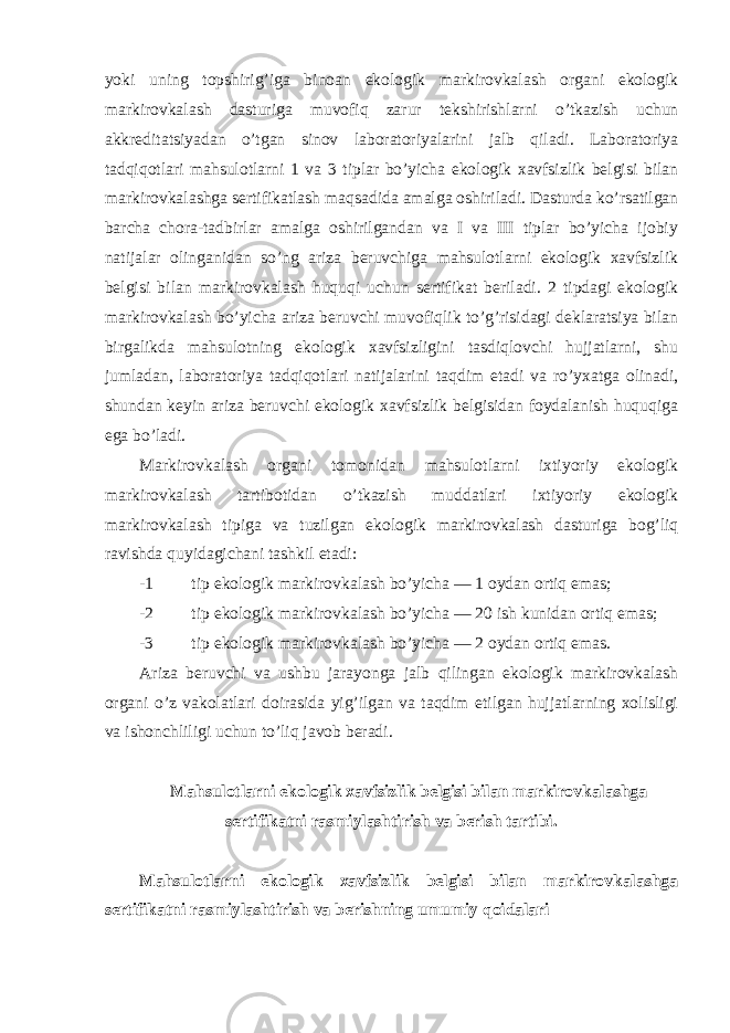 yoki uning topshirig’iga binoan ekologik markirovkalash organi ekologik markirovkalash dasturiga muvofiq zarur tekshirishlarni o’tkazish uchun akkreditatsiyadan o’tgan sinov laboratoriyalarini jalb qiladi. Laboratoriya tadqiqotlari mahsulotlarni 1 va 3 tiplar bo’yicha ekologik xavfsizlik belgisi bilan markirovkalashga sertifikatlash maqsadida amalga oshiriladi. Dasturda ko’rsatilgan barcha chora-tadbirlar amalga oshirilgandan va I va III tiplar bo’yicha ijobiy natijalar olinganidan so’ng ariza beruvchiga mahsulotlarni ekologik xavfsizlik belgisi bilan markirovkalash huquqi uchun sertifikat beriladi. 2 tipdagi ekologik markirovkalash bo’yicha ariza beruvchi muvofiqlik to’g’risidagi deklaratsiya bilan birgalikda mahsulotning ekologik xavfsizligini tasdiqlovchi hujjatlarni, shu jumladan, laboratoriya tadqiqotlari natijalarini taqdim etadi va ro’yxatga olinadi, shundan keyin ariza beruvchi ekologik xavfsizlik belgisidan foydalanish huquqiga ega bo’ladi. Markirovkalash organi tomonidan mahsulotlarni ixtiyoriy ekologik markirovkalash tartibotidan o’tkazish muddatlari ixtiyoriy ekologik markirovkalash tipiga va tuzilgan ekologik markirovkalash dasturiga bog’liq ravishda quyidagichani tashkil etadi: -1 tip ekologik markirovkalash bo’yicha — 1 oydan ortiq emas; -2 tip ekologik markirovkalash bo’yicha — 20 ish kunidan ortiq emas; -3 tip ekologik markirovkalash bo’yicha — 2 oydan ortiq emas. Ariza beruvchi va ushbu jarayonga jalb qilingan ekologik markirovkalash organi o’z vakolatlari doirasida yig’ilgan va taqdim etilgan hujjatlarning xolisligi va ishonchliligi uchun to’liq javob beradi. Mahsulotlarni ekologik xavfsizlik belgisi bilan markirovkalashga sertifikatni rasmiylashtirish va berish tartibi. Mahsulotlarni ekologik xavfsizlik belgisi bilan markirovkalashga sertifikatni rasmiylashtirish va berishning umumiy qoidalari 