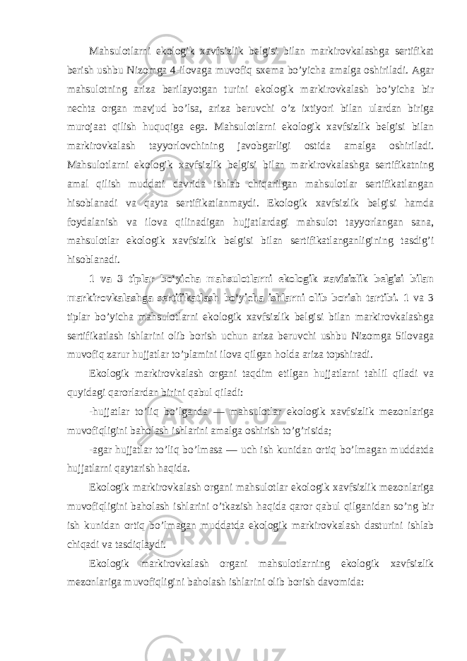 Mahsulotlarni ekologik xavfsizlik belgisi bilan markirovkalashga sertifikat berish ushbu Nizomga 4-ilovaga muvofiq sxema bo’yicha amalga oshiriladi. Agar mahsulotning ariza berilayotgan turini ekologik markirovkalash bo’yicha bir nechta organ mavjud bo’lsa, ariza beruvchi o’z ixtiyori bilan ulardan biriga murojaat qilish huquqiga ega. Mahsulotlarni ekologik xavfsizlik belgisi bilan markirovkalash tayyorlovchining javobgarligi ostida amalga oshiriladi. Mahsulotlarni ekologik xavfsizlik belgisi bilan markirovkalashga sertifikatning amal qilish muddati davrida ishlab chiqarilgan mahsulotlar sertifikatlangan hisoblanadi va qayta sertifikatlanmaydi. Ekologik xavfsizlik belgisi hamda foydalanish va ilova qilinadigan hujjatlardagi mahsulot tayyorlangan sana, mahsulotlar ekologik xavfsizlik belgisi bilan sertifikatlanganligining tasdig’i hisoblanadi. 1 va 3 tiplar bo’yicha mahsulotlarni ekologik xavfsizlik belgisi bilan markirovkalashga sertifikatlash bo’yicha ishlarni olib borish tartibi. 1 va 3 tiplar bo’yicha mahsulotlarni ekologik xavfsizlik belgisi bilan markirovkalashga sertifikatlash ishlarini olib borish uchun ariza beruvchi ushbu Nizomga 5ilovaga muvofiq zarur hujjatlar to’plamini ilova qilgan holda ariza topshiradi. Ekologik markirovkalash organi taqdim etilgan hujjatlarni tahlil qiladi va quyidagi qarorlardan birini qabul qiladi: -hujjatlar to’liq bo’lganda — mahsulotlar ekologik xavfsizlik mezonlariga muvofiqligini baholash ishlarini amalga oshirish to’g’risida; -agar hujjatlar to’liq bo’lmasa — uch ish kunidan ortiq bo’lmagan muddatda hujjatlarni qaytarish haqida. Ekologik markirovkalash organi mahsulotlar ekologik xavfsizlik mezonlariga muvofiqligini baholash ishlarini o’tkazish haqida qaror qabul qilganidan so’ng bir ish kunidan ortiq bo’lmagan muddatda ekologik markirovkalash dasturini ishlab chiqadi va tasdiqlaydi. Ekologik markirovkalash organi mahsulotlarning ekologik xavfsizlik mezonlariga muvofiqligini baholash ishlarini olib borish davomida: 