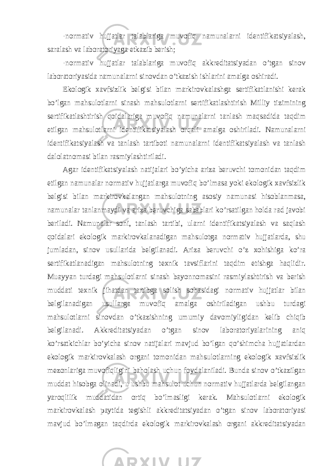 -normativ hujjatlar talablariga muvofiq namunalarni identifikatsiyalash, saralash va laboratoriyaga etkazib berish; -normativ hujjatlar talablariga muvofiq akkreditatsiyadan o’tgan sinov laboratoriyasida namunalarni sinovdan o’tkazish ishlarini amalga oshiradi. Ekologik xavfsizlik belgisi bilan markirovkalashga sertifikatlanishi kerak bo’lgan mahsulotlarni sinash mahsulotlarni sertifikatlashtirish Milliy tizimining sertifikatlashtirish qoidalariga muvofiq namunalarni tanlash maqsadida taqdim etilgan mahsulotlarni identifikatsiyalash orqali amalga oshiriladi. Namunalarni identifikatsiyalash va tanlash tartiboti namunalarni identifikatsiyalash va tanlash dalolatnomasi bilan rasmiylashtiriladi. Agar identifikatsiyalash natijalari bo’yicha ariza beruvchi tomonidan taqdim etilgan namunalar normativ hujjatlarga muvofiq bo’lmasa yoki ekologik xavfsizlik belgisi bilan markirovkalangan mahsulotning asosiy namunasi hisoblanmasa, namunalar tanlanmaydi va ariza beruvchiga sabablari ko’rsatilgan holda rad javobi beriladi. Namunalar soni, tanlash tartibi, ularni identifikatsiyalash va saqlash qoidalari ekologik markirovkalanadigan mahsulotga normativ hujjatlarda, shu jumladan, sinov usullarida belgilanadi. Ariza beruvchi o’z xohishiga ko’ra sertifikatlanadigan mahsulotning texnik tavsiflarini taqdim etishga haqlidir. Muayyan turdagi mahsulotlarni sinash bayonnomasini rasmiylashtirish va berish muddati texnik jihatdan tartibga solish sohasidagi normativ hujjatlar bilan belgilanadigan usullarga muvofiq amalga oshiriladigan ushbu turdagi mahsulotlarni sinovdan o’tkazishning umumiy davomiyligidan kelib chiqib belgilanadi. Akkreditatsiyadan o’tgan sinov laboratoriyalarining aniq ko’rsatkichlar bo’yicha sinov natijalari mavjud bo’lgan qo’shimcha hujjatlardan ekologik markirovkalash organi tomonidan mahsulotlarning ekologik xavfsizlik mezonlariga muvofiqligini baholash uchun foydalaniladi. Bunda sinov o’tkazilgan muddat hisobga olinadi, u ushbu mahsulot uchun normativ hujjatlarda belgilangan yaroqlilik muddatidan ortiq bo’lmasligi kerak. Mahsulotlarni ekologik markirovkalash paytida tegishli akkreditatsiyadan o’tgan sinov laboratoriyasi mavjud bo’lmagan taqdirda ekologik markirovkalash organi akkreditatsiyadan 