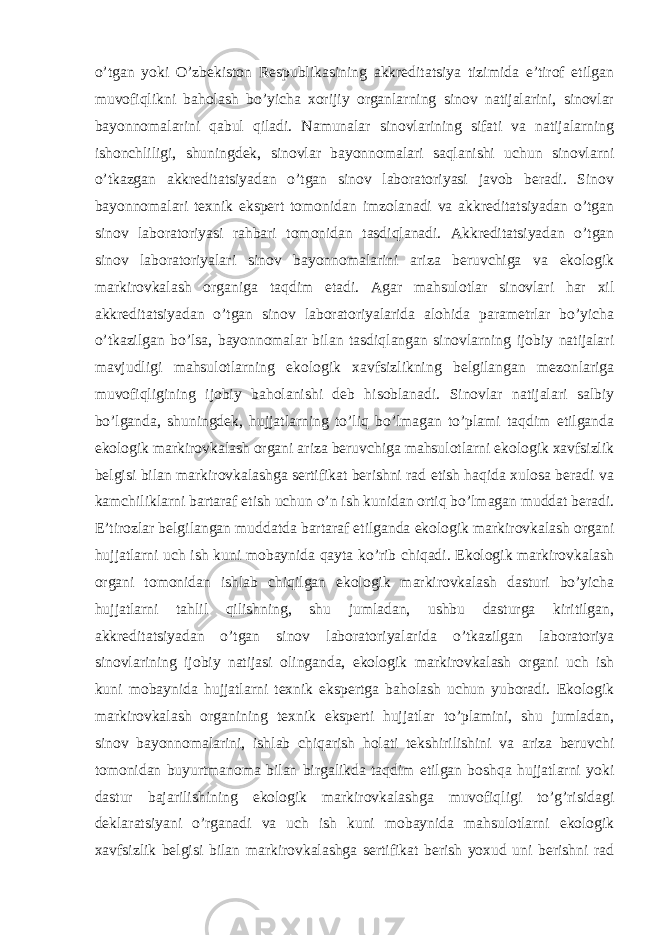 o’tgan yoki O’zbekiston Respublikasining akkreditatsiya tizimida e’tirof etilgan muvofiqlikni baholash bo’yicha xorijiy organlarning sinov natijalarini, sinovlar bayonnomalarini qabul qiladi. Namunalar sinovlarining sifati va natijalarning ishonchliligi, shuningdek, sinovlar bayonnomalari saqlanishi uchun sinovlarni o’tkazgan akkreditatsiyadan o’tgan sinov laboratoriyasi javob beradi. Sinov bayonnomalari texnik ekspert tomonidan imzolanadi va akkreditatsiyadan o’tgan sinov laboratoriyasi rahbari tomonidan tasdiqlanadi. Akkreditatsiyadan o’tgan sinov laboratoriyalari sinov bayonnomalarini ariza beruvchiga va ekologik markirovkalash organiga taqdim etadi. Agar mahsulotlar sinovlari har xil akkreditatsiyadan o’tgan sinov laboratoriyalarida alohida parametrlar bo’yicha o’tkazilgan bo’lsa, bayonnomalar bilan tasdiqlangan sinovlarning ijobiy natijalari mavjudligi mahsulotlarning ekologik xavfsizlikning belgilangan mezonlariga muvofiqligining ijobiy baholanishi deb hisoblanadi. Sinovlar natijalari salbiy bo’lganda, shuningdek, hujjatlarning to’liq bo’lmagan to’plami taqdim etilganda ekologik markirovkalash organi ariza beruvchiga mahsulotlarni ekologik xavfsizlik belgisi bilan markirovkalashga sertifikat berishni rad etish haqida xulosa beradi va kamchiliklarni bartaraf etish uchun o’n ish kunidan ortiq bo’lmagan muddat beradi. E’tirozlar belgilangan muddatda bartaraf etilganda ekologik markirovkalash organi hujjatlarni uch ish kuni mobaynida qayta ko’rib chiqadi. Ekologik markirovkalash organi tomonidan ishlab chiqilgan ekologik markirovkalash dasturi bo’yicha hujjatlarni tahlil qilishning, shu jumladan, ushbu dasturga kiritilgan, akkreditatsiyadan o’tgan sinov laboratoriyalarida o’tkazilgan laboratoriya sinovlarining ijobiy natijasi olinganda, ekologik markirovkalash organi uch ish kuni mobaynida hujjatlarni texnik ekspertga baholash uchun yuboradi. Ekologik markirovkalash organining texnik eksperti hujjatlar to’plamini, shu jumladan, sinov bayonnomalarini, ishlab chiqarish holati tekshirilishini va ariza beruvchi tomonidan buyurtmanoma bilan birgalikda taqdim etilgan boshqa hujjatlarni yoki dastur bajarilishining ekologik markirovkalashga muvofiqligi to’g’risidagi deklaratsiyani o’rganadi va uch ish kuni mobaynida mahsulotlarni ekologik xavfsizlik belgisi bilan markirovkalashga sertifikat berish yoxud uni berishni rad 