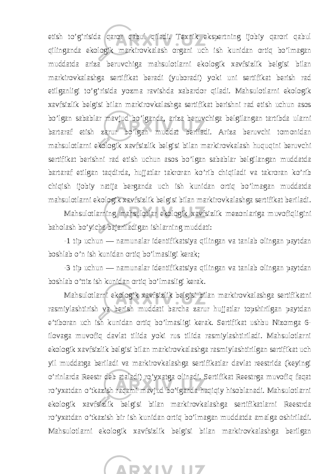 etish to’g’risida qaror qabul qiladi. Texnik ekspertning ijobiy qarori qabul qilinganda ekologik markirovkalash organi uch ish kunidan ortiq bo’lmagan muddatda ariza beruvchiga mahsulotlarni ekologik xavfsizlik belgisi bilan markirovkalashga sertifikat beradi (yuboradi) yoki uni sertifikat berish rad etilganligi to’g’risida yozma ravishda xabardor qiladi. Mahsulotlarni ekologik xavfsizlik belgisi bilan markirovkalashga sertifikat berishni rad etish uchun asos bo’lgan sabablar mavjud bo’lganda, ariza beruvchiga belgilangan tartibda ularni bartaraf etish zarur bo’lgan muddat beriladi. Ariza beruvchi tomonidan mahsulotlarni ekologik xavfsizlik belgisi bilan markirovkalash huquqini beruvchi sertifikat berishni rad etish uchun asos bo’lgan sabablar belgilangan muddatda bartaraf etilgan taqdirda, hujjatlar takroran ko’rib chiqiladi va takroran ko’rib chiqish ijobiy natija berganda uch ish kunidan ortiq bo’lmagan muddatda mahsulotlarni ekologik xavfsizlik belgisi bilan markirovkalashga sertifikat beriladi. Mahsulotlarning mahsulotlar ekologik xavfsizlik mezonlariga muvofiqligini baholash bo’yicha bajariladigan ishlarning muddati: -1 tip uchun — namunalar identifikatsiya qilingan va tanlab olingan paytdan boshlab o’n ish kunidan ortiq bo’lmasligi kerak; -3 tip uchun — namunalar identifikatsiya qilingan va tanlab olingan paytdan boshlab o’ttiz ish kunidan ortiq bo’lmasligi kerak. Mahsulotlarni ekologik xavfsizlik belgisi bilan markirovkalashga sertifikatni rasmiylashtirish va berish muddati barcha zarur hujjatlar topshirilgan paytdan e’tiboran uch ish kunidan ortiq bo’lmasligi kerak. Sertifikat ushbu Nizomga 6- ilovaga muvofiq davlat tilida yoki rus tilida rasmiylashtiriladi. Mahsulotlarni ekologik xavfsizlik belgisi bilan markirovkalashga rasmiylashtirilgan sertifikat uch yil muddatga beriladi va markirovkalashga sertifikatlar davlat reestrida (keyingi o’rinlarda Reestr deb ataladi) ro’yxatga olinadi. Sertifikat Reestrga muvofiq faqat ro’yxatdan o’tkazish raqami mavjud bo’lganda haqiqiy hisoblanadi. Mahsulotlarni ekologik xavfsizlik belgisi bilan markirovkalashga sertifikatlarni Reestrda ro’yxatdan o’tkazish bir ish kunidan ortiq bo’lmagan muddatda amalga oshiriladi. Mahsulotlarni ekologik xavfsizlik belgisi bilan markirovkalashga berilgan 