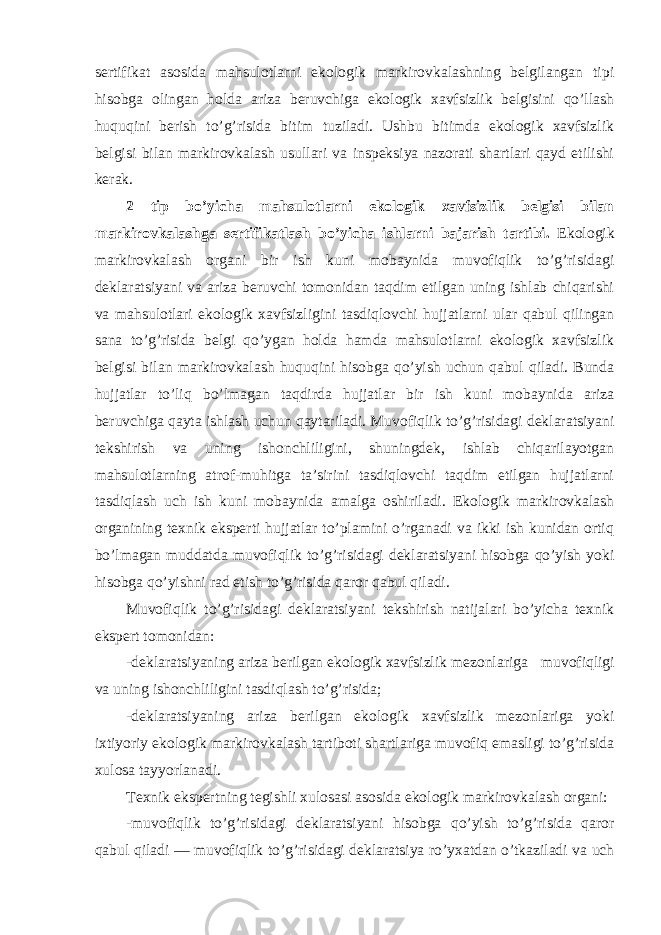 sertifikat asosida mahsulotlarni ekologik markirovkalashning belgilangan tipi hisobga olingan holda ariza beruvchiga ekologik xavfsizlik belgisini qo’llash huquqini berish to’g’risida bitim tuziladi. Ushbu bitimda ekologik xavfsizlik belgisi bilan markirovkalash usullari va inspeksiya nazorati shartlari qayd etilishi kerak. 2 tip bo’yicha mahsulotlarni ekologik xavfsizlik belgisi bilan markirovkalashga sertifikatlash bo’yicha ishlarni bajarish tartibi. Ekologik markirovkalash organi bir ish kuni mobaynida muvofiqlik to’g’risidagi deklaratsiyani va ariza beruvchi tomonidan taqdim etilgan uning ishlab chiqarishi va mahsulotlari ekologik xavfsizligini tasdiqlovchi hujjatlarni ular qabul qilingan sana to’g’risida belgi qo’ygan holda hamda mahsulotlarni ekologik xavfsizlik belgisi bilan markirovkalash huquqini hisobga qo’yish uchun qabul qiladi. Bunda hujjatlar to’liq bo’lmagan taqdirda hujjatlar bir ish kuni mobaynida ariza beruvchiga qayta ishlash uchun qaytariladi. Muvofiqlik to’g’risidagi deklaratsiyani tekshirish va uning ishonchliligini, shuningdek, ishlab chiqarilayotgan mahsulotlarning atrof-muhitga ta’sirini tasdiqlovchi taqdim etilgan hujjatlarni tasdiqlash uch ish kuni mobaynida amalga oshiriladi. Ekologik markirovkalash organining texnik eksperti hujjatlar to’plamini o’rganadi va ikki ish kunidan ortiq bo’lmagan muddatda muvofiqlik to’g’risidagi deklaratsiyani hisobga qo’yish yoki hisobga qo’yishni rad etish to’g’risida qaror qabul qiladi. Muvofiqlik to’g’risidagi deklaratsiyani tekshirish natijalari bo’yicha texnik ekspert tomonidan: -deklaratsiyaning ariza berilgan ekologik xavfsizlik mezonlariga muvofiqligi va uning ishonchliligini tasdiqlash to’g’risida; -deklaratsiyaning ariza berilgan ekologik xavfsizlik mezonlariga yoki ixtiyoriy ekologik markirovkalash tartiboti shartlariga muvofiq emasligi to’g’risida xulosa tayyorlanadi. Texnik ekspertning tegishli xulosasi asosida ekologik markirovkalash organi: -muvofiqlik to’g’risidagi deklaratsiyani hisobga qo’yish to’g’risida qaror qabul qiladi — muvofiqlik to’g’risidagi deklaratsiya ro’yxatdan o’tkaziladi va uch 