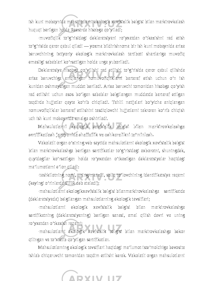 ish kuni mobaynida mahsulotlarni ekologik xavfsizlik belgisi bilan markirovkalash huquqi berilgan holda Reestrda hisobga qo’yiladi; -muvofiqlik to’g’risidagi deklaratsiyani ro’yxatdan o’tkazishni rad etish to’g’risida qaror qabul qiladi — yozma bildirishnoma bir ish kuni mobaynida ariza beruvchining ixtiyoriy ekologik markirovkalash tartiboti shartlariga muvofiq emasligi sabablari ko’rsatilgan holda unga yuboriladi. Deklaratsiya hisobga qo’yilishi rad etilishi to’g’risida qaror qabul qilishda ariza beruvchiga aniqlangan nomuvofiqliklarni bartaraf etish uchun o’n ish kunidan oshmaydigan muddat beriladi. Ariza beruvchi tomonidan hisobga qo’yish rad etilishi uchun asos bo’lgan sabablar belgilangan muddatda bartaraf etilgan taqdirda hujjatlar qayta ko’rib chiqiladi. Tahlil natijalari bo’yicha aniqlangan nomuvofiqliklar bartaraf etilishini tasdiqlovchi hujjatlarni takroran ko’rib chiqish uch ish kuni mobaynida amalga oshiriladi. Mahsulotlarni ekologik xavfsizlik belgisi bilan markirovkalashga sertifikatlash jarayonida shaffoflik va oshkoralikni ta’minlash. Vakolatli organ o’zining veb-saytida mahsulotlarni ekologik xavfsizlik belgisi bilan markirovkalashga berilgan sertifikatlar to’g’risidagi axborotni, shuningdek, quyidagilar ko’rsatilgan holda ro’yxatdan o’tkazilgan deklaratsiyalar haqidagi ma’lumotlarni e’lon qiladi: -tashkilotning nomi, uning manzili, soliq to’lovchining identifikatsiya raqami (keyingi o’rinlarda STIR deb ataladi); -mahsulotlarni ekologik xavfsizlik belgisi bilan markirovkalashga sertifikatda (deklaratsiyada) belgilangan mahsulotlarning ekologik tavsiflari; -mahsulotlarni ekologik xavfsizlik belgisi bilan markirovkalashga sertifikatning (deklaratsiyaning) berilgan sanasi, amal qilish davri va uning ro’yxatdan o’tkazish raqami; -mahsulotlarni ekologik xavfsizlik belgisi bilan markirovkalashga bekor qilingan va to’xtatib qo’yilgan sertifikatlar. Mahsulotlarning ekologik tavsiflari haqidagi ma’lumot iste’molchiga bevosita ishlab chiqaruvchi tomonidan taqdim etilishi kerak. Vakolatli organ mahsulotlarni 