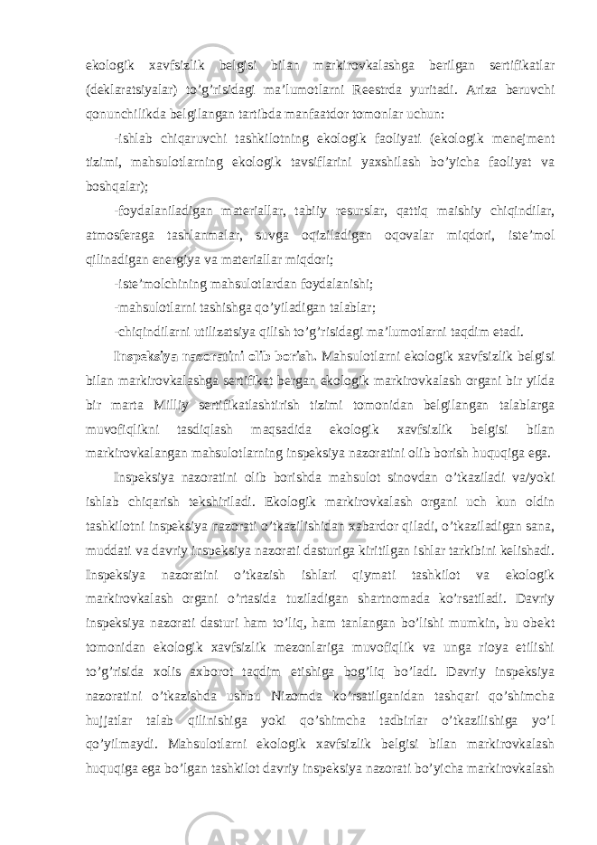 ekologik xavfsizlik belgisi bilan markirovkalashga berilgan sertifikatlar (deklaratsiyalar) to’g’risidagi ma’lumotlarni Reestrda yuritadi. Ariza beruvchi qonunchilikda belgilangan tartibda manfaatdor tomonlar uchun: -ishlab chiqaruvchi tashkilotning ekologik faoliyati (ekologik menejment tizimi, mahsulotlarning ekologik tavsiflarini yaxshilash bo’yicha faoliyat va boshqalar); -foydalaniladigan materiallar, tabiiy resurslar, qattiq maishiy chiqindilar, atmosferaga tashlanmalar, suvga oqiziladigan oqovalar miqdori, iste’mol qilinadigan energiya va materiallar miqdori; -iste’molchining mahsulotlardan foydalanishi; -mahsulotlarni tashishga qo’yiladigan talablar; -chiqindilarni utilizatsiya qilish to’g’risidagi ma’lumotlarni taqdim etadi. Inspeksiya nazoratini olib borish. Mahsulotlarni ekologik xavfsizlik belgisi bilan markirovkalashga sertifikat bergan ekologik markirovkalash organi bir yilda bir marta Milliy sertifikatlashtirish tizimi tomonidan belgilangan talablarga muvofiqlikni tasdiqlash maqsadida ekologik xavfsizlik belgisi bilan markirovkalangan mahsulotlarning inspeksiya nazoratini olib borish huquqiga ega. Inspeksiya nazoratini olib borishda mahsulot sinovdan o’tkaziladi va/yoki ishlab chiqarish tekshiriladi. Ekologik markirovkalash organi uch kun oldin tashkilotni inspeksiya nazorati o’tkazilishidan xabardor qiladi, o’tkaziladigan sana, muddati va davriy inspeksiya nazorati dasturiga kiritilgan ishlar tarkibini kelishadi. Inspeksiya nazoratini o’tkazish ishlari qiymati tashkilot va ekologik markirovkalash organi o’rtasida tuziladigan shartnomada ko’rsatiladi. Davriy inspeksiya nazorati dasturi ham to’liq, ham tanlangan bo’lishi mumkin, bu obekt tomonidan ekologik xavfsizlik mezonlariga muvofiqlik va unga rioya etilishi to’g’risida xolis axborot taqdim etishiga bog’liq bo’ladi. Davriy inspeksiya nazoratini o’tkazishda ushbu Nizomda ko’rsatilganidan tashqari qo’shimcha hujjatlar talab qilinishiga yoki qo’shimcha tadbirlar o’tkazilishiga yo’l qo’yilmaydi. Mahsulotlarni ekologik xavfsizlik belgisi bilan markirovkalash huquqiga ega bo’lgan tashkilot davriy inspeksiya nazorati bo’yicha markirovkalash 