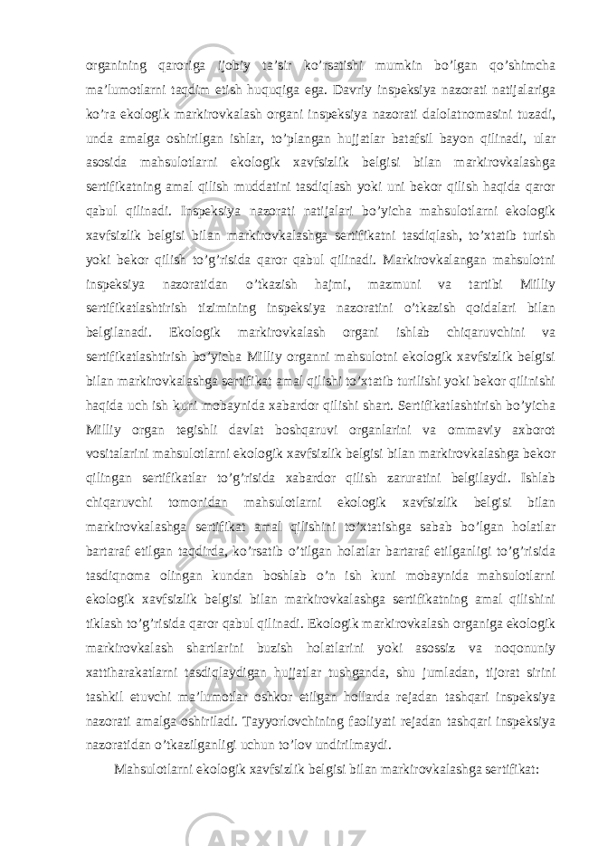 organining qaroriga ijobiy ta’sir ko’rsatishi mumkin bo’lgan qo’shimcha ma’lumotlarni taqdim etish huquqiga ega. Davriy inspeksiya nazorati natijalariga ko’ra ekologik markirovkalash organi inspeksiya nazorati dalolatnomasini tuzadi, unda amalga oshirilgan ishlar, to’plangan hujjatlar batafsil bayon qilinadi, ular asosida mahsulotlarni ekologik xavfsizlik belgisi bilan markirovkalashga sertifikatning amal qilish muddatini tasdiqlash yoki uni bekor qilish haqida qaror qabul qilinadi. Inspeksiya nazorati natijalari bo’yicha mahsulotlarni ekologik xavfsizlik belgisi bilan markirovkalashga sertifikatni tasdiqlash, to’xtatib turish yoki bekor qilish to’g’risida qaror qabul qilinadi. Markirovkalangan mahsulotni inspeksiya nazoratidan o’tkazish hajmi, mazmuni va tartibi Milliy sertifikatlashtirish tizimining inspeksiya nazoratini o’tkazish qoidalari bilan belgilanadi. Ekologik markirovkalash organi ishlab chiqaruvchini va sertifikatlashtirish bo’yicha Milliy organni mahsulotni ekologik xavfsizlik belgisi bilan markirovkalashga sertifikat amal qilishi to’xtatib turilishi yoki bekor qilinishi haqida uch ish kuni mobaynida xabardor qilishi shart. Sertifikatlashtirish bo’yicha Milliy organ tegishli davlat boshqaruvi organlarini va ommaviy axborot vositalarini mahsulotlarni ekologik xavfsizlik belgisi bilan markirovkalashga bekor qilingan sertifikatlar to’g’risida xabardor qilish zaruratini belgilaydi. Ishlab chiqaruvchi tomonidan mahsulotlarni ekologik xavfsizlik belgisi bilan markirovkalashga sertifikat amal qilishini to’xtatishga sabab bo’lgan holatlar bartaraf etilgan taqdirda, ko’rsatib o’tilgan holatlar bartaraf etilganligi to’g’risida tasdiqnoma olingan kundan boshlab o’n ish kuni mobaynida mahsulotlarni ekologik xavfsizlik belgisi bilan markirovkalashga sertifikatning amal qilishini tiklash to’g’risida qaror qabul qilinadi. Ekologik markirovkalash organiga ekologik markirovkalash shartlarini buzish holatlarini yoki asossiz va noqonuniy xattiharakatlarni tasdiqlaydigan hujjatlar tushganda, shu jumladan, tijorat sirini tashkil etuvchi ma’lumotlar oshkor etilgan hollarda rejadan tashqari inspeksiya nazorati amalga oshiriladi. Tayyorlovchining faoliyati rejadan tashqari inspeksiya nazoratidan o’tkazilganligi uchun to’lov undirilmaydi. Mahsulotlarni ekologik xavfsizlik belgisi bilan markirovkalashga sertifikat: 