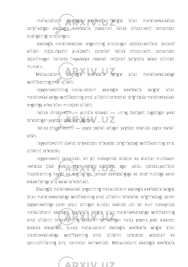 -mahsulotlarni ekologik xavfsizlik belgisi bilan markirovkalashda qo’yiladigan ekologik xavfsizlik mezonlari ishlab chiqaruvchi tomonidan buzilganligi aniqlangan; -ekologik markirovkalash organining aniqlangan qoidabuzarliklar bartaraf etilishi majburiyatini yuklovchi qarorlari ishlab chiqaruvchi tomonidan bajarilmagan hollarda inspeksiya nazorati natijalari bo’yicha bekor qilinishi mumkin. Mahsulotlarni ekologik xavfsizlik belgisi bilan markirovkalashga sertifikatning amal qilishi: -tayyorlovchining mahsulotlarni ekologik xavfsizlik belgisi bilan markirovkalashga sertifikatning amal qilishini to’xtatish to’g’risida markirovkalash organiga ariza bilan murojaat qilishi; -ishlab chiqaruvchi — yuridik shaxsni — uning faoliyati tugatilgan yoki to’xtatilgan paytdan boshlab tugatish; -ishlab chiqaruvchini — qayta tashkil etilgan paytdan boshlab qayta tashkil etish; -tayyorlovchini davlat ro’yxatidan o’tkazish to’g’risidagi sertifikatining amal qilishini to’xtatish; -tayyorlovchi tomonidan bir yil mobaynida talablar va shartlar muntazam ravishda (ikki yoki undan ortiq) buzilishi, agar ushbu qoidabuzarliklar fuqarolarning hayoti va sog’lig’iga, jamoat xavfsizligiga va atrof-muhitga zarar etkazilishiga olib kelsa to’xtatiladi. Ekologik markirovkalash organining mahsulotlarni ekologik xavfsizlik belgisi bilan markirovkalashga sertifikatning amal qilishini to’xtatish to’g’risidagi qarori tayyorlovchiga qaror qabul qilingan kundan boshlab uch ish kuni mobaynida mahsulotlarni ekologik xavfsizlik belgisi bilan markirovkalashga sertifikatning amal qilishini to’xtatishning sabablari ko’rsatilgan holda yozma yoki elektron shaklda etkaziladi, bunda mahsulotlarni ekologik xavfsizlik belgisi bilan markirovkalashga sertifikatning amal qilishini to’xtatish sabablari va qonunchilikning aniq normalari ko’rsatiladi. Mahsulotlarni ekologik xavfsizlik 