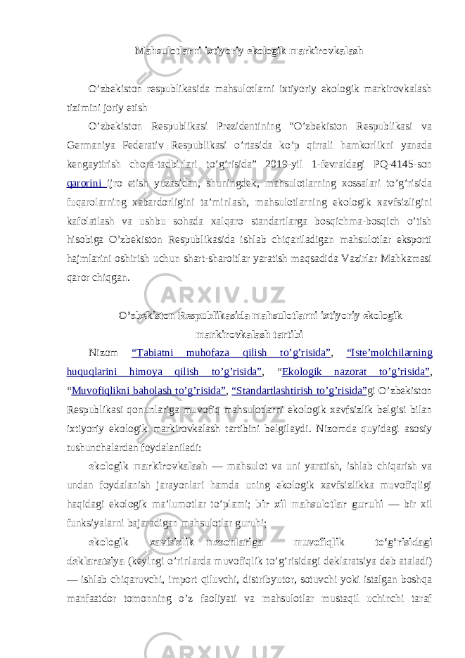 Mahsulotlarni ixtiyoriy ekologik markirovkalash O’zbekiston respublikasida mahsulotlarni ixtiyoriy ekologik markirovkalash tizimini joriy etish O’zbekiston Respublikasi Prezidentining “O’zbekiston Respublikasi va Germaniya Federativ Respublikasi o’rtasida ko’p qirrali hamkorlikni yanada kengaytirish chora-tadbirlari to’g’risida” 2019-yil 1-fevraldagi PQ-4145-son qarorini ijro etish yuzasidan, shuningdek, mahsulotlarning xossalari to’g’risida fuqarolarning xabardorligini ta’minlash, mahsulotlarning ekologik xavfsizligini kafolatlash va ushbu sohada xalqaro standartlarga bosqichma-bosqich o’tish hisobiga O’zbekiston Respublikasida ishlab chiqariladigan mahsulotlar eksporti hajmlarini oshirish uchun shart-sharoitlar yaratish maqsadida Vazirlar Mahkamasi qaror chiqgan. O’zbekiston Respublikasida mahsulotlarni ixtiyoriy ekologik markirovkalash tartibi Nizom “ Tabiatni muhofaza qilish to’g’risida ” , “ Iste’molchilarning huquqlarini himoya qilish to’g’risida ” , “ Ekologik nazorat to’g’risida ” , “ Muvofiqlikni baholash to’g’risida ” , “ Standartlashtirish to’g’risida ” gi O’zbekiston Respublikasi qonunlariga muvofiq mahsulotlarni ekologik xavfsizlik belgisi bilan ixtiyoriy ekologik markirovkalash tartibini belgilaydi. Nizomda quyidagi asosiy tushunchalardan foydalaniladi: ekologik markirovkalash — mahsulot va uni yaratish, ishlab chiqarish va undan foydalanish jarayonlari hamda uning ekologik xavfsizlikka muvofiqligi haqidagi ekologik ma’lumotlar to’plami; bir xil mahsulotlar guruhi — bir xil funksiyalarni bajaradigan mahsulotlar guruhi; ekologik xavfsizlik mezonlariga muvofiqlik to’g’risidagi deklaratsiya (keyingi o’rinlarda muvofiqlik to’g’risidagi deklaratsiya deb ataladi) — ishlab chiqaruvchi, import qiluvchi, distribyutor, sotuvchi yoki istalgan boshqa manfaatdor tomonning o’z faoliyati va mahsulotlar mustaqil uchinchi taraf 